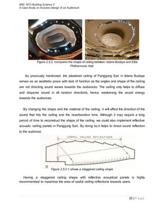 ARC 3413 Building Science 2
A Case Study on Acoustic Design of an Auditorium
25 | P a g e
Figure 2.5.2. compares the shape of ceiling between Istana Budaya and Elbe
Philharmonic Hall.
As previously mentioned, the plastered ceiling of Panggung Sari in Istana Budaya
serves as an aesthetic piece with lack of function as the angles and shape of the ceiling
are not directing sound waves towards the audiences. The ceiling only helps to diffuse
and disperse sound in all random directions, hence, weakening the sound energy
towards the audiences.
By changing the shape and the material of the ceiling, it will affect the direction of the
sound that hits the ceiling and the reverberation time. Although it may require a long
period of time to reconstruct the shape of the ceiling, we could also implement reflective
acoustic ceiling panels in Panggung Sari. By doing so,it helps to direct sound reflection
to the audience.
Figure 2.5.2.1 shows a staggered ceiling shape
Having a staggered ceiling shape with reflective acoustical panels is highly
recommended to maximise the area of useful ceiling reflections towards users.
 