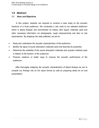 ARC 3413 Building Science 2
A Case Study on Acoustic Design of an Auditorium
3 | P a g e
1.0 Abstract
1.1 Aims and Objectives
In this project, students are required to conduct a case study on the acoustic
functions of a local auditorium. We conducted a site visits to our selected auditorium
which is Istana Budaya and documented its history, floor layout, materials used and
other necessary information via photographs, rough measurements and also on site
observations. By analysing the data collected, we are to:
 Study and understand the acoustic characteristics of the auditorium
 Identify the types of sound absorption materials used and describe its properties
 Determine the suitability of the sound absorption materials and acoustic methods used
in relation to the function of the auditorium
 Propose solutions or better ways to improve the acoustic performance of the
auditorium.
After thoroughly analysing the acoustic characteristics of Istana Budaya we are to
compile our findings into an A4 report format as well as preparing slides for an oral
presentation.
 
