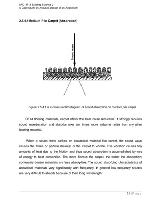 ARC 3413 Building Science 2
A Case Study on Acoustic Design of an Auditorium
31 | P a g e
2.5.4.1Medium Pile Carpet (Absorption)
Figure 2.5.4.1 is a cross section diagram of sound absorption on medium pile carpet
Of all flooring materials, carpet offers the best noise reduction. It strongly reduces
sound reverberation and absorbs over ten times more airborne noise than any other
flooring material.
When a sound wave strikes an acoustical material like carpet, the sound wave
causes the fibres or particle makeup of the carpet to vibrate. This vibration causes tiny
amounts of heat due to the friction and thus sound absorption is accomplished by way
of energy to heat conversion. The more fibrous the carpet, the better the absorption;
conversely denser materials are less absorptive. The sound absorbing characteristics of
acoustical materials vary significantly with frequency. In general low frequency sounds
are very difficult to absorb because of their long wavelength.
 