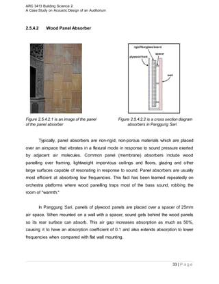 ARC 3413 Building Science 2
A Case Study on Acoustic Design of an Auditorium
33 | P a g e
2.5.4.2 Wood Panel Absorber
Figure 2.5.4.2.1 is an image of the panel Figure 2.5.4.2.2 is a cross section diagram
of the panel absorber absorbers in Panggung Sari
Typically, panel absorbers are non-rigid, non-porous materials which are placed
over an airspace that vibrates in a flexural mode in response to sound pressure exerted
by adjacent air molecules. Common panel (membrane) absorbers include wood
panelling over framing, lightweight impervious ceilings and floors, glazing and other
large surfaces capable of resonating in response to sound. Panel absorbers are usually
most efficient at absorbing low frequencies. This fact has been learned repeatedly on
orchestra platforms where wood panelling traps most of the bass sound, robbing the
room of "warmth."
In Panggung Sari, panels of plywood panels are placed over a spacer of 25mm
air space. When mounted on a wall with a spacer, sound gets behind the wood panels
so its rear surface can absorb. This air gap increases absorption as much as 50%,
causing it to have an absorption coefficient of 0.1 and also extends absorption to lower
frequencies when compared with flat wall mounting.
 