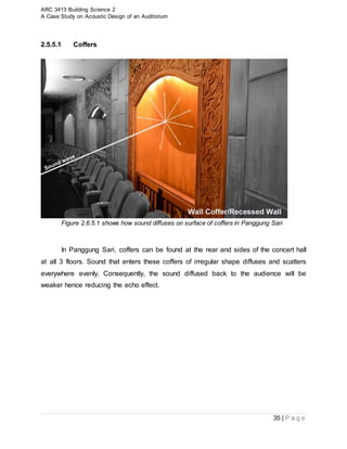 ARC 3413 Building Science 2
A Case Study on Acoustic Design of an Auditorium
35 | P a g e
2.5.5.1 Coffers
Figure 2.6.5.1 shows how sound diffuses on surface of coffers in Panggung Sari
In Panggung Sari, coffers can be found at the rear and sides of the concert hall
at all 3 floors. Sound that enters these coffers of irregular shape diffuses and scatters
everywhere evenly. Consequently, the sound diffused back to the audience will be
weaker hence reducing the echo effect.
 