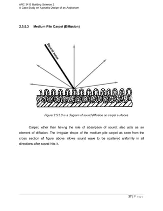 ARC 3413 Building Science 2
A Case Study on Acoustic Design of an Auditorium
37 | P a g e
2.5.5.3 Medium Pile Carpet (Diffusion)
Figure 2.5.5.3 is a diagram of sound diffusion on carpet surfaces
Carpet, other than having the role of absorption of sound, also acts as an
element of diffusion. The irregular shape of the medium pile carpet as seen from the
cross section of figure above allows sound wave to be scattered uniformly in all
directions after sound hits it.
 