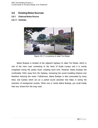 ARC 3413 Building Science 2
A Case Study on Acoustic Design of an Auditorium
38 | P a g e
2.6 Existing Noise Sources
2.6.1 External Noise Source
2.6.1.1 Vehicles
Figure 2.6.1.1 is a picture of Jalan Tun Razak
Istana Budaya is located at the adjacent highway of Jalan Tun Razak, which is
one of the main road connecting to the heart of Kuala Lumpur and it is mainly
congested during the peaks hours including lunch time. However, Istana Budaya sits
comfortably 100m away from the highway, increasing the sound travelling distance and
therefore reducing the noise. Furthermore, Istana Budaya is also surrounded by many
trees and bushes which act as a partial sound absorber that helps in aiding the
reduction of background sounds. When one is inside Istana Budaya, you could hardly
hear any noises from the busy road.
 