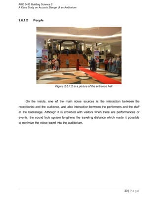 ARC 3413 Building Science 2
A Case Study on Acoustic Design of an Auditorium
39 | P a g e
2.6.1.2 People
Figure 2.6.1.2 is a picture of the entrance hall
On the inside, one of the main noise sources is the interaction between the
receptionist and the audience, and also interaction between the performers and the staff
at the backstage. Although it is crowded with visitors when there are performances or
events, the sound lock system lengthens the traveling distance which made it possible
to minimize the noise travel into the auditorium.
 