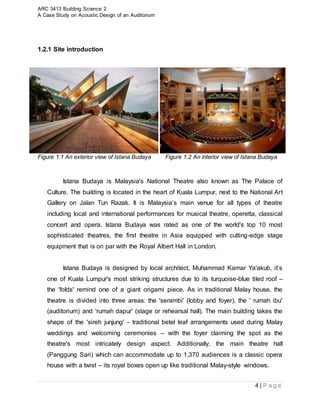 ARC 3413 Building Science 2
A Case Study on Acoustic Design of an Auditorium
4 | P a g e
1.2.1 Site introduction
Figure 1.1 An exterior view of Istana Budaya Figure 1.2 An interior view of Istana Budaya
Istana Budaya is Malaysia's National Theatre also known as The Palace of
Culture. The building is located in the heart of Kuala Lumpur, next to the National Art
Gallery on Jalan Tun Razak. It is Malaysia’s main venue for all types of theatre
including local and international performances for musical theatre, operetta, classical
concert and opera. Istana Budaya was rated as one of the world's top 10 most
sophisticated theatres, the first theatre in Asia equipped with cutting-edge stage
equipment that is on par with the Royal Albert Hall in London.
Istana Budaya is designed by local architect, Muhammad Kamar Ya'akub, it’s
one of Kuala Lumpur's most striking structures due to its turquoise-blue tiled roof –
the 'folds' remind one of a giant origami piece. As in traditional Malay house, the
theatre is divided into three areas: the 'serambi' (lobby and foyer), the ' rumah ibu'
(auditorium) and 'rumah dapur' (stage or rehearsal hall). The main building takes the
shape of the 'sireh junjung' - traditional betel leaf arrangements used during Malay
weddings and welcoming ceremonies – with the foyer claiming the spot as the
theatre's most intricately design aspect. Additionally, the main theatre hall
(Panggung Sari) which can accommodate up to 1,370 audiences is a classic opera
house with a twist – its royal boxes open up like traditional Malay-style windows.
 