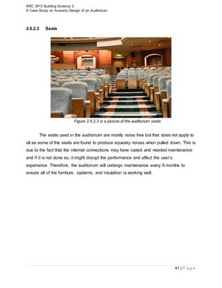 ARC 3413 Building Science 2
A Case Study on Acoustic Design of an Auditorium
41 | P a g e
2.6.2.3 Seats
Figure 2.6.2.3 is a picture of the auditorium seats
The seats used in the auditorium are mostly noise free but that does not apply to
all as some of the seats are found to produce squeaky noises when pulled down. This is
due to the fact that the internal connections may have rusted and needed maintenance
and if it is not done so, it might disrupt the performance and affect the user’s
experience. Therefore, the auditorium will undergo maintenance every 6 months to
ensure all of the furniture, systems, and insulation is working well.
 