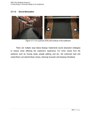 ARC 3413 Building Science 2
A Case Study on Acoustic Design of an Auditorium
43 | P a g e
2.7.1.2 Sound Absorption
Figure 2.7.1.2 is a picture of the soft surfaces in the auditorium
There are multiple ways Istana Budaya implements sound absorption strategies
to reduce noise affecting the audience’s experience. For minor noises from the
audience such as moving seats, people walking, and etc., the cushioned seat and
carpet floors can absorb these noises, reducing its power and keeping it localised.
 