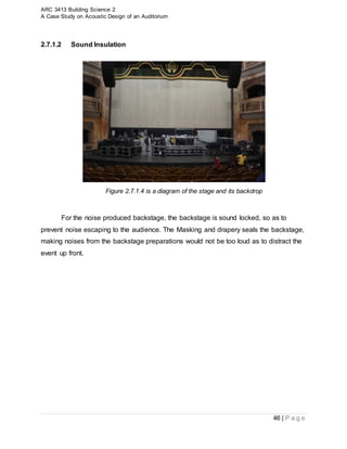 ARC 3413 Building Science 2
A Case Study on Acoustic Design of an Auditorium
46 | P a g e
2.7.1.2 Sound Insulation
Figure 2.7.1.4 is a diagram of the stage and its backdrop
For the noise produced backstage, the backstage is sound locked, so as to
prevent noise escaping to the audience. The Masking and drapery seals the backstage,
making noises from the backstage preparations would not be too loud as to distract the
event up front.
 