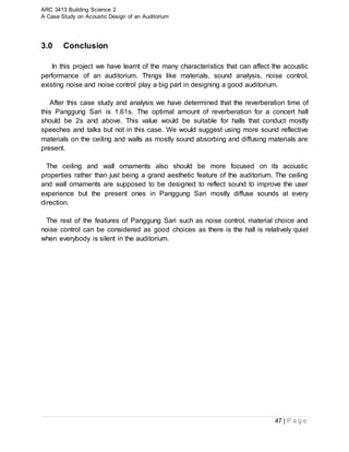 ARC 3413 Building Science 2
A Case Study on Acoustic Design of an Auditorium
47 | P a g e
3.0 Conclusion
In this project we have learnt of the many characteristics that can affect the acoustic
performance of an auditorium. Things like materials, sound analysis, noise control,
existing noise and noise control play a big part in designing a good auditorium.
After this case study and analysis we have determined that the reverberation time of
this Panggung Sari is 1.61s. The optimal amount of reverberation for a concert hall
should be 2s and above. This value would be suitable for halls that conduct mostly
speeches and talks but not in this case. We would suggest using more sound reflective
materials on the ceiling and walls as mostly sound absorbing and diffusing materials are
present.
The ceiling and wall ornaments also should be more focused on its acoustic
properties rather than just being a grand aesthetic feature of the auditorium. The ceiling
and wall ornaments are supposed to be designed to reflect sound to improve the user
experience but the present ones in Panggung Sari mostly diffuse sounds at every
direction.
The rest of the features of Panggung Sari such as noise control, material choice and
noise control can be considered as good choices as there is the hall is relatively quiet
when everybody is silent in the auditorium.
 