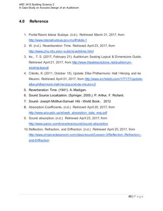 ARC 3413 Building Science 2
A Case Study on Acoustic Design of an Auditorium
48 | P a g e
4.0 Reference
1. Portal Rasmi Istana Budaya. (n.d.). Retrieved March 31, 2017, from
http://www.istanabudaya.gov.my/#!slide-1
2. W. (n.d.). Reverberation Time. Retrieved April 23, 2017, from
http://www.phy.mtu.edu/~suits/reverbtime.html
3. Inc., T. S. (2017, February 21). Auditorium Seating Layout & Dimensions Guide.
Retrieved April 21, 2017, from http://www.theatresolutions.net/auditorium-
seating-layout/
4. Cilento, K. (2011, October 18). Update: Elbe Philharmonic Hall / Herzog and de
Meuron. Retrieved April 01, 2017, from http://www.archdaily.com/177177/update-
elbe-philharmonic-hall-herzog-and-de-meuron-2
5. Reverberation Time. (1941). A. Madigan.
6. Sound Source Localization. (Springer, 2005.). P. Arthur, F. Richard.
7. Sound- Joseph Midthun-Samuel Hiti - World Book， 2012
8. Absorption Coefficients. (n.d.). Retrieved April 20, 2017, from
http://www.acoustic.ua/st/web_absorption_data_eng.pdf
9. Sound absorption. (n.d.). Retrieved April 23, 2017, from
http://www.paroc.com/knowhow/sound/sound-absorption
10.Reflection, Refraction, and Diffraction. (n.d.). Retrieved April 20, 2017, from
http://www.physicsclassroom.com/class/sound/Lesson-3/Reflection,-Refraction,-
and-Diffraction
 