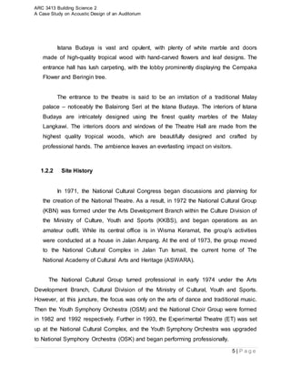 ARC 3413 Building Science 2
A Case Study on Acoustic Design of an Auditorium
5 | P a g e
Istana Budaya is vast and opulent, with plenty of white marble and doors
made of high-quality tropical wood with hand-carved flowers and leaf designs. The
entrance hall has lush carpeting, with the lobby prominently displaying the Cempaka
Flower and Beringin tree.
The entrance to the theatre is said to be an imitation of a traditional Malay
palace – noticeably the Balairong Seri at the Istana Budaya. The interiors of Istana
Budaya are intricately designed using the finest quality marbles of the Malay
Langkawi. The interiors doors and windows of the Theatre Hall are made from the
highest quality tropical woods, which are beautifully designed and crafted by
professional hands. The ambience leaves an everlasting impact on visitors.
1.2.2 Site History
In 1971, the National Cultural Congress began discussions and planning for
the creation of the National Theatre. As a result, in 1972 the National Cultural Group
(KBN) was formed under the Arts Development Branch within the Culture Division of
the Ministry of Culture, Youth and Sports (KKBS), and began operations as an
amateur outfit. While its central office is in Wisma Keramat, the group's activities
were conducted at a house in Jalan Ampang. At the end of 1973, the group moved
to the National Cultural Complex in Jalan Tun Ismail, the current home of The
National Academy of Cultural Arts and Heritage (ASWARA).
The National Cultural Group turned professional in early 1974 under the Arts
Development Branch, Cultural Division of the Ministry of Cultural, Youth and Sports.
However, at this juncture, the focus was only on the arts of dance and traditional music.
Then the Youth Symphony Orchestra (OSM) and the National Choir Group were formed
in 1982 and 1992 respectively. Further in 1993, the Experimental Theatre (ET) was set
up at the National Cultural Complex, and the Youth Symphony Orchestra was upgraded
to National Symphony Orchestra (OSK) and began performing professionally.
 