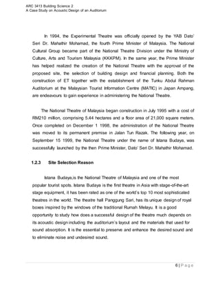 ARC 3413 Building Science 2
A Case Study on Acoustic Design of an Auditorium
6 | P a g e
In 1994, the Experimental Theatre was officially opened by the YAB Dato’
Seri Dr. Mahathir Mohamad, the fourth Prime Minister of Malaysia. The National
Cultural Group became part of the National Theatre Division under the Ministry of
Culture, Arts and Tourism Malaysia (KKKPM). In the same year, the Prime Minister
has helped realized the creation of the National Theatre with the approval of the
proposed site, the selection of building design and financial planning. Both the
construction of ET together with the establishment of the Tunku Abdul Rahman
Auditorium at the Malaysian Tourist Information Centre (MATIC) in Japan Ampang,
are endeavours to gain experience in administering the National Theatre.
The National Theatre of Malaysia began construction in July 1995 with a cost of
RM210 million, comprising 5.44 hectares and a floor area of 21,000 square meters.
Once completed on December 1 1998, the administration of the National Theatre
was moved to its permanent premise in Jalan Tun Razak. The following year, on
September 15 1999, the National Theatre under the name of Istana Budaya, was
successfully launched by the then Prime Minister, Dato’ Seri Dr. Mahathir Mohamad.
1.2.3 Site Selection Reason
Istana Budaya,is the National Theatre of Malaysia and one of the most
popular tourist spots. Istana Budaya is the first theatre in Asia with stage-of-the-art
stage equipment, it has been rated as one of the world’s top 10 most sophisticated
theatres in the world. The theatre hall Panggung Sari, has its unique design of royal
boxes inspired by the windows of the traditional Rumah Melayu. It is a good
opportunity to study how does a successful design of the theatre much depends on
its acoustic design including the auditorium’s layout and the materials that used for
sound absorption. It is the essential to preserve and enhance the desired sound and
to eliminate noise and undesired sound.
 