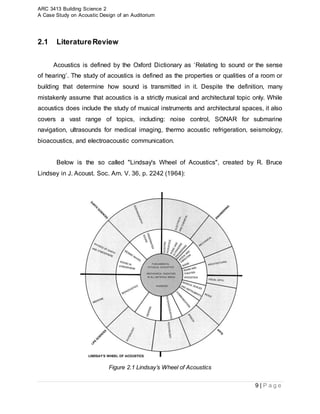 ARC 3413 Building Science 2
A Case Study on Acoustic Design of an Auditorium
9 | P a g e
2.1 LiteratureReview
Acoustics is defined by the Oxford Dictionary as ‘Relating to sound or the sense
of hearing’. The study of acoustics is defined as the properties or qualities of a room or
building that determine how sound is transmitted in it. Despite the definition, many
mistakenly assume that acoustics is a strictly musical and architectural topic only. While
acoustics does include the study of musical instruments and architectural spaces, it also
covers a vast range of topics, including: noise control, SONAR for submarine
navigation, ultrasounds for medical imaging, thermo acoustic refrigeration, seismology,
bioacoustics, and electroacoustic communication.
Below is the so called "Lindsay's Wheel of Acoustics", created by R. Bruce
Lindsey in J. Acoust. Soc. Am. V. 36, p. 2242 (1964):
Figure 2.1 Lindsay’s Wheel of Acoustics
 