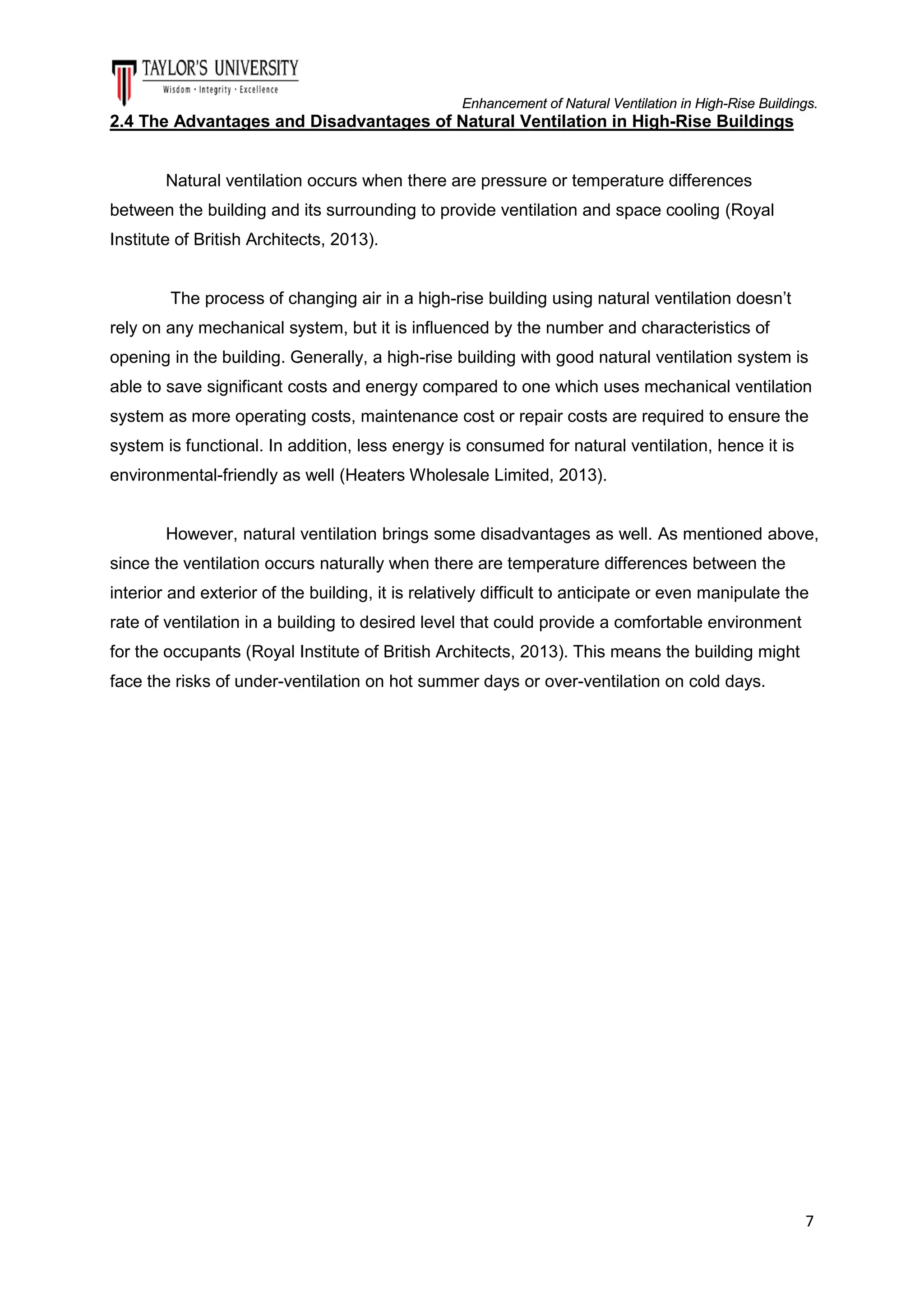 Enhancement of Natural Ventilation in High-Rise Buildings.

2.4 The Advantages and Disadvantages of Natural Ventilation in High-Rise Buildings

Natural ventilation occurs when there are pressure or temperature differences
between the building and its surrounding to provide ventilation and space cooling (Royal
Institute of British Architects, 2013).

The process of changing air in a high-rise building using natural ventilation doesn’t
rely on any mechanical system, but it is influenced by the number and characteristics of
opening in the building. Generally, a high-rise building with good natural ventilation system is
able to save significant costs and energy compared to one which uses mechanical ventilation
system as more operating costs, maintenance cost or repair costs are required to ensure the
system is functional. In addition, less energy is consumed for natural ventilation, hence it is
environmental-friendly as well (Heaters Wholesale Limited, 2013).

However, natural ventilation brings some disadvantages as well. As mentioned above,
since the ventilation occurs naturally when there are temperature differences between the
interior and exterior of the building, it is relatively difficult to anticipate or even manipulate the
rate of ventilation in a building to desired level that could provide a comfortable environment
for the occupants (Royal Institute of British Architects, 2013). This means the building might
face the risks of under-ventilation on hot summer days or over-ventilation on cold days.

7

 