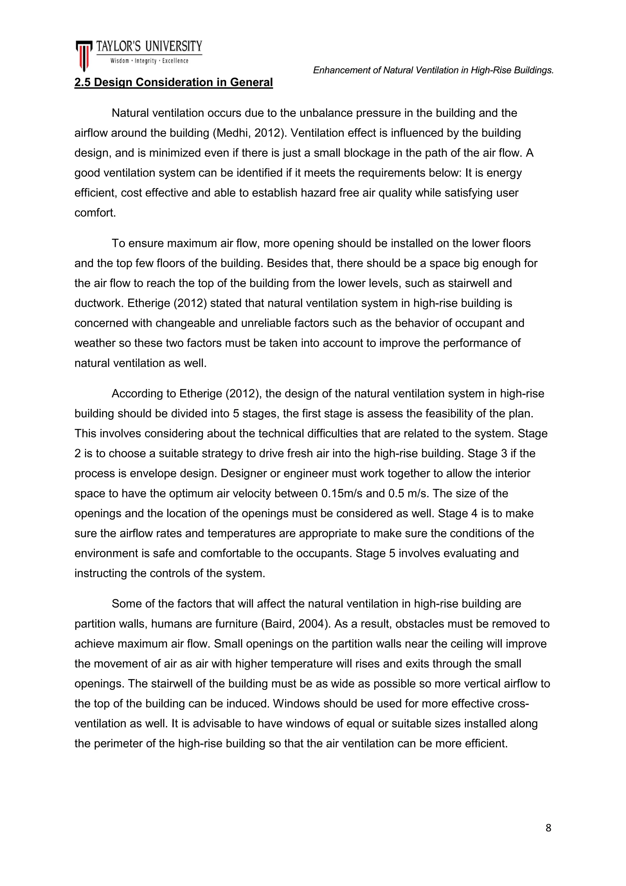 Enhancement of Natural Ventilation in High-Rise Buildings.

2.5 Design Consideration in General
Natural ventilation occurs due to the unbalance pressure in the building and the
airflow around the building (Medhi, 2012). Ventilation effect is influenced by the building
design, and is minimized even if there is just a small blockage in the path of the air flow. A
good ventilation system can be identified if it meets the requirements below: It is energy
efficient, cost effective and able to establish hazard free air quality while satisfying user
comfort.
To ensure maximum air flow, more opening should be installed on the lower floors
and the top few floors of the building. Besides that, there should be a space big enough for
the air flow to reach the top of the building from the lower levels, such as stairwell and
ductwork. Etherige (2012) stated that natural ventilation system in high-rise building is
concerned with changeable and unreliable factors such as the behavior of occupant and
weather so these two factors must be taken into account to improve the performance of
natural ventilation as well.
According to Etherige (2012), the design of the natural ventilation system in high-rise
building should be divided into 5 stages, the first stage is assess the feasibility of the plan.
This involves considering about the technical difficulties that are related to the system. Stage
2 is to choose a suitable strategy to drive fresh air into the high-rise building. Stage 3 if the
process is envelope design. Designer or engineer must work together to allow the interior
space to have the optimum air velocity between 0.15m/s and 0.5 m/s. The size of the
openings and the location of the openings must be considered as well. Stage 4 is to make
sure the airflow rates and temperatures are appropriate to make sure the conditions of the
environment is safe and comfortable to the occupants. Stage 5 involves evaluating and
instructing the controls of the system.
Some of the factors that will affect the natural ventilation in high-rise building are
partition walls, humans are furniture (Baird, 2004). As a result, obstacles must be removed to
achieve maximum air flow. Small openings on the partition walls near the ceiling will improve
the movement of air as air with higher temperature will rises and exits through the small
openings. The stairwell of the building must be as wide as possible so more vertical airflow to
the top of the building can be induced. Windows should be used for more effective crossventilation as well. It is advisable to have windows of equal or suitable sizes installed along
the perimeter of the high-rise building so that the air ventilation can be more efficient.

8

 