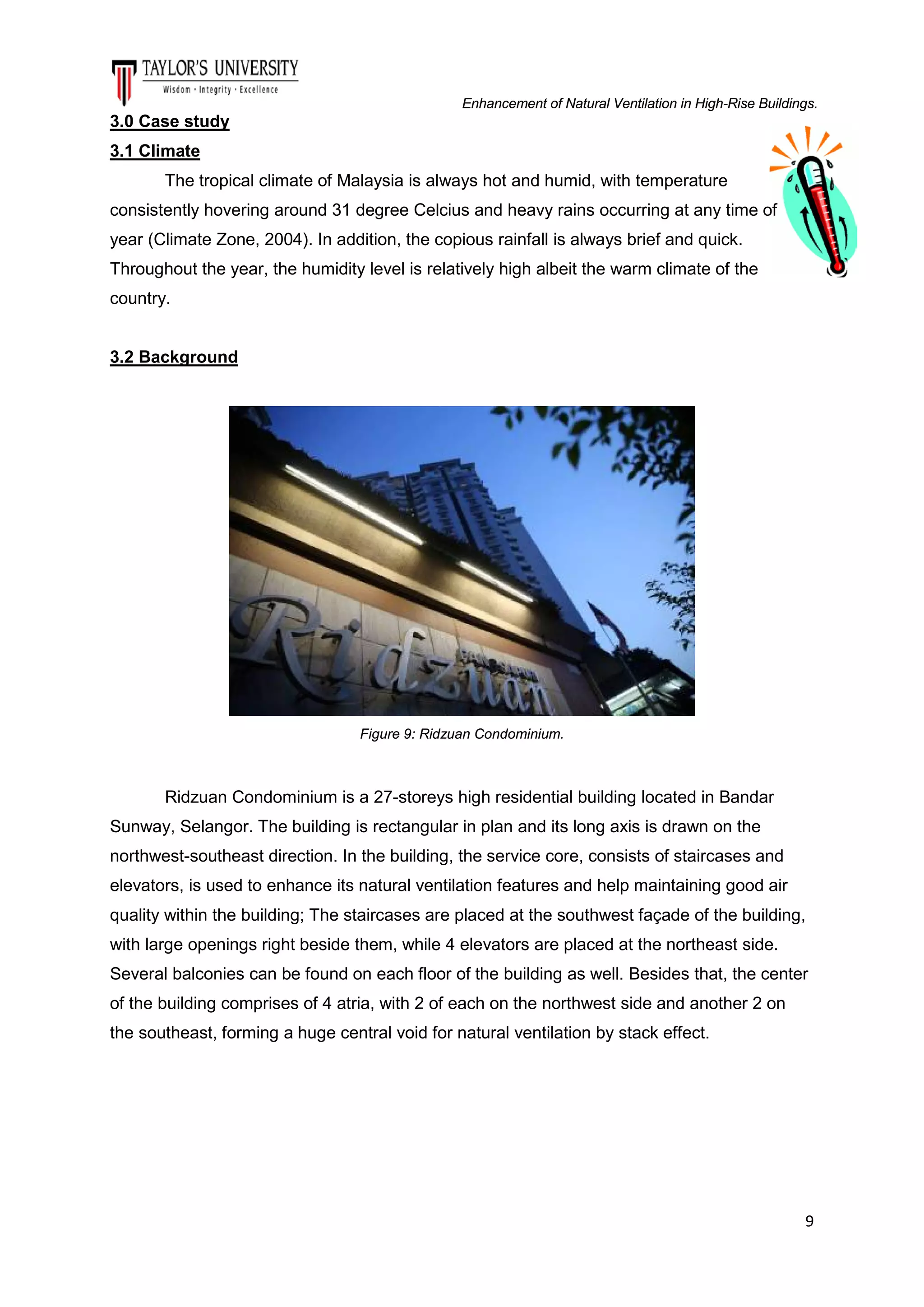 Enhancement of Natural Ventilation in High-Rise Buildings.

3.0 Case study
3.1 Climate
The tropical climate of Malaysia is always hot and humid, with temperature
consistently hovering around 31 degree Celcius and heavy rains occurring at any time of
year (Climate Zone, 2004). In addition, the copious rainfall is always brief and quick.
Throughout the year, the humidity level is relatively high albeit the warm climate of the
country.

3.2 Background

Figure 9: Ridzuan Condominium.

Ridzuan Condominium is a 27-storeys high residential building located in Bandar
Sunway, Selangor. The building is rectangular in plan and its long axis is drawn on the
northwest-southeast direction. In the building, the service core, consists of staircases and
elevators, is used to enhance its natural ventilation features and help maintaining good air
quality within the building; The staircases are placed at the southwest façade of the building,
with large openings right beside them, while 4 elevators are placed at the northeast side.
Several balconies can be found on each floor of the building as well. Besides that, the center
of the building comprises of 4 atria, with 2 of each on the northwest side and another 2 on
the southeast, forming a huge central void for natural ventilation by stack effect.

9

 