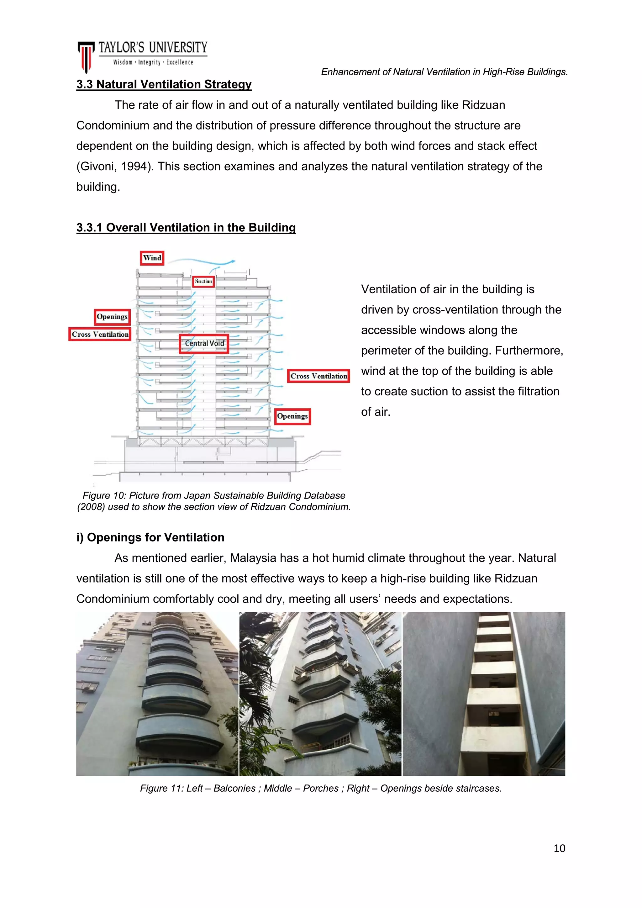 Enhancement of Natural Ventilation in High-Rise Buildings.

3.3 Natural Ventilation Strategy
The rate of air flow in and out of a naturally ventilated building like Ridzuan
Condominium and the distribution of pressure difference throughout the structure are
dependent on the building design, which is affected by both wind forces and stack effect
(Givoni, 1994). This section examines and analyzes the natural ventilation strategy of the
building.

3.3.1 Overall Ventilation in the Building

Ventilation of air in the building is
driven by cross-ventilation through the
accessible windows along the
perimeter of the building. Furthermore,
wind at the top of the building is able
to create suction to assist the filtration
of air.

Figure 10: Picture from Japan Sustainable Building Database
(2008) used to show the section view of Ridzuan Condominium.

i) Openings for Ventilation
As mentioned earlier, Malaysia has a hot humid climate throughout the year. Natural
ventilation is still one of the most effective ways to keep a high-rise building like Ridzuan
Condominium comfortably cool and dry, meeting all users’ needs and expectations.

Figure 11: Left – Balconies ; Middle – Porches ; Right – Openings beside staircases.

10

 
