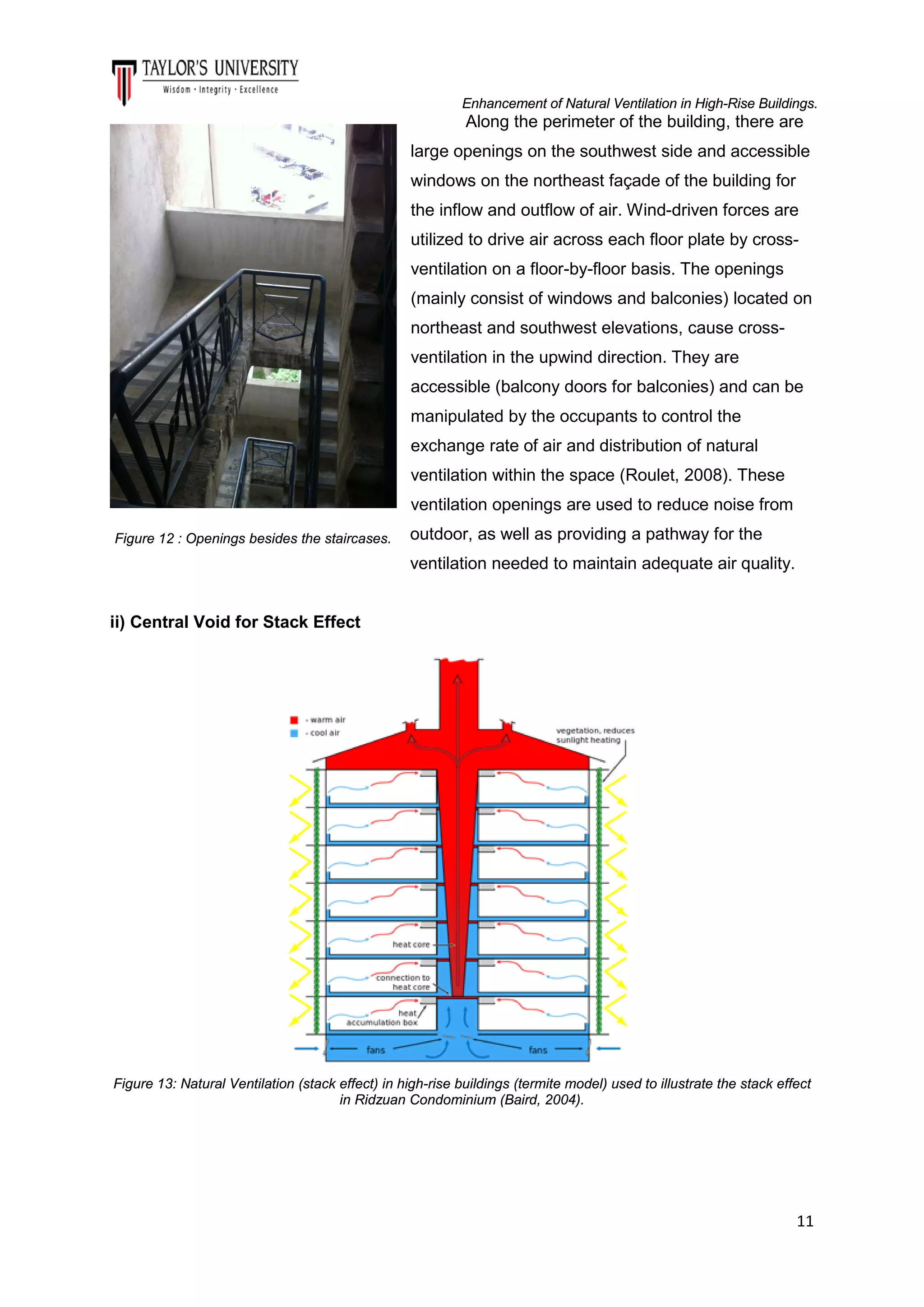Enhancement of Natural Ventilation in High-Rise Buildings.

Along the perimeter of the building, there are
large openings on the southwest side and accessible
windows on the northeast façade of the building for
the inflow and outflow of air. Wind-driven forces are
utilized to drive air across each floor plate by crossventilation on a floor-by-floor basis. The openings
(mainly consist of windows and balconies) located on
northeast and southwest elevations, cause crossventilation in the upwind direction. They are
accessible (balcony doors for balconies) and can be
manipulated by the occupants to control the
exchange rate of air and distribution of natural
ventilation within the space (Roulet, 2008). These
ventilation openings are used to reduce noise from
Figure 12 : Openings besides the staircases.

outdoor, as well as providing a pathway for the
ventilation needed to maintain adequate air quality.

ii) Central Void for Stack Effect

Figure 13: Natural Ventilation (stack effect) in high-rise buildings (termite model) used to illustrate the stack effect
in Ridzuan Condominium (Baird, 2004).

11

 