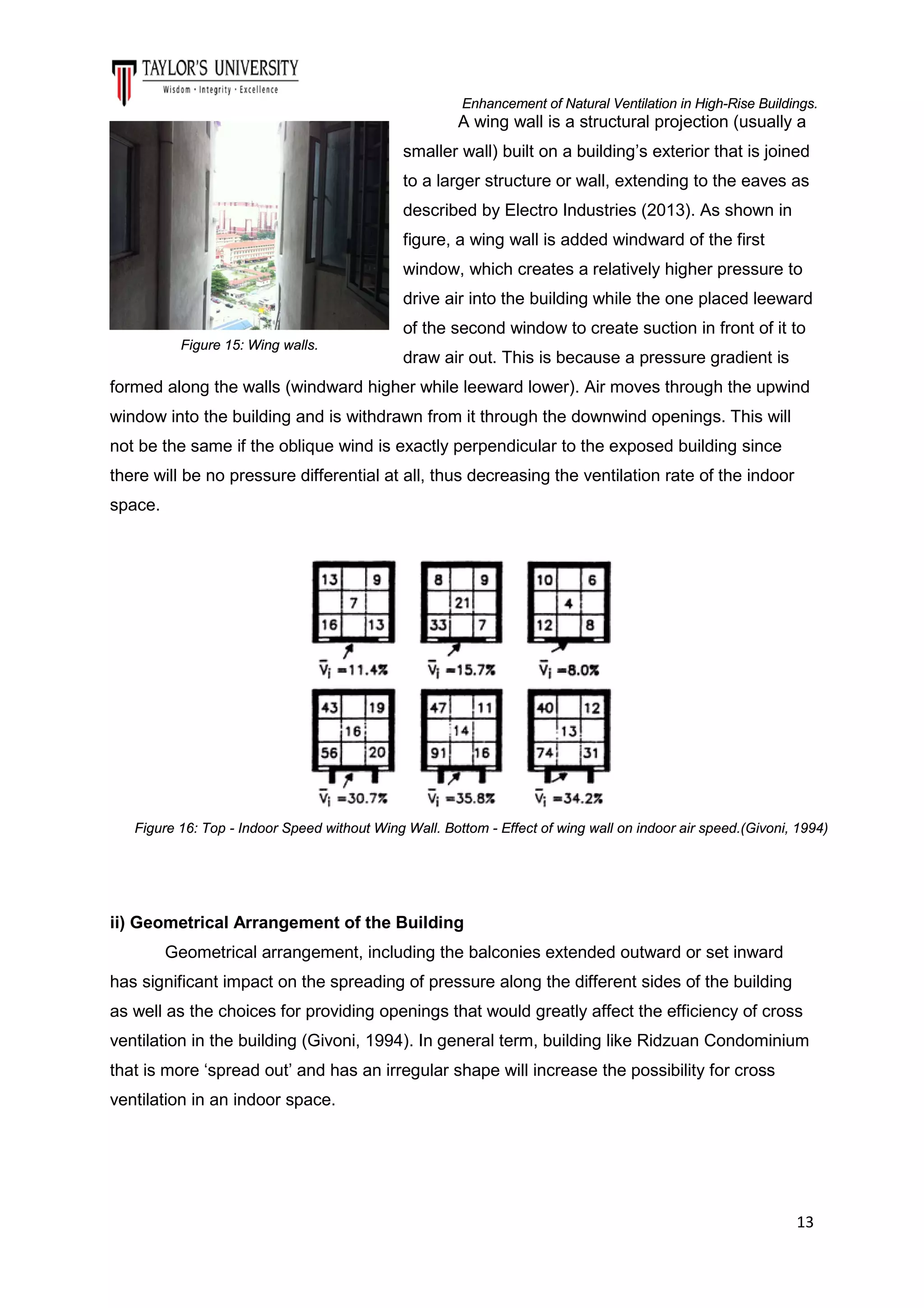 Enhancement of Natural Ventilation in High-Rise Buildings.

A wing wall is a structural projection (usually a
smaller wall) built on a building’s exterior that is joined
to a larger structure or wall, extending to the eaves as
described by Electro Industries (2013). As shown in
figure, a wing wall is added windward of the first
window, which creates a relatively higher pressure to
drive air into the building while the one placed leeward
of the second window to create suction in front of it to
Figure 15: Wing walls.

draw air out. This is because a pressure gradient is

formed along the walls (windward higher while leeward lower). Air moves through the upwind
window into the building and is withdrawn from it through the downwind openings. This will
not be the same if the oblique wind is exactly perpendicular to the exposed building since
there will be no pressure differential at all, thus decreasing the ventilation rate of the indoor
space.

Figure 16: Top - Indoor Speed without Wing Wall. Bottom - Effect of wing wall on indoor air speed.(Givoni, 1994)

ii) Geometrical Arrangement of the Building
Geometrical arrangement, including the balconies extended outward or set inward
has significant impact on the spreading of pressure along the different sides of the building
as well as the choices for providing openings that would greatly affect the efficiency of cross
ventilation in the building (Givoni, 1994). In general term, building like Ridzuan Condominium
that is more ‘spread out’ and has an irregular shape will increase the possibility for cross
ventilation in an indoor space.

13

 