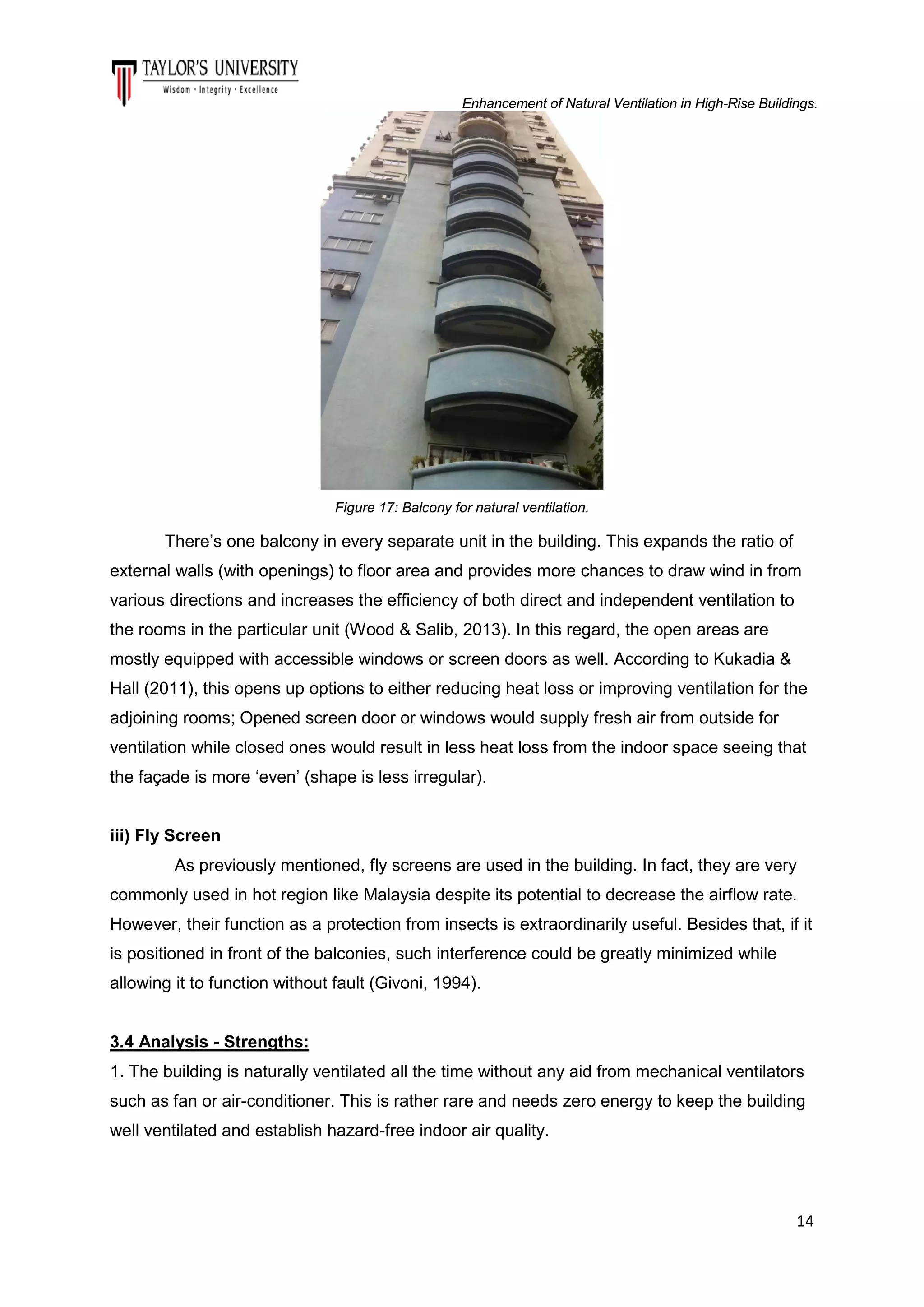 Enhancement of Natural Ventilation in High-Rise Buildings.

Figure 17: Balcony for natural ventilation.

There’s one balcony in every separate unit in the building. This expands the ratio of
external walls (with openings) to floor area and provides more chances to draw wind in from
various directions and increases the efficiency of both direct and independent ventilation to
the rooms in the particular unit (Wood & Salib, 2013). In this regard, the open areas are
mostly equipped with accessible windows or screen doors as well. According to Kukadia &
Hall (2011), this opens up options to either reducing heat loss or improving ventilation for the
adjoining rooms; Opened screen door or windows would supply fresh air from outside for
ventilation while closed ones would result in less heat loss from the indoor space seeing that
the façade is more ‘even’ (shape is less irregular).
iii) Fly Screen
As previously mentioned, fly screens are used in the building. In fact, they are very
commonly used in hot region like Malaysia despite its potential to decrease the airflow rate.
However, their function as a protection from insects is extraordinarily useful. Besides that, if it
is positioned in front of the balconies, such interference could be greatly minimized while
allowing it to function without fault (Givoni, 1994).

3.4 Analysis - Strengths:
1. The building is naturally ventilated all the time without any aid from mechanical ventilators
such as fan or air-conditioner. This is rather rare and needs zero energy to keep the building
well ventilated and establish hazard-free indoor air quality.

14

 