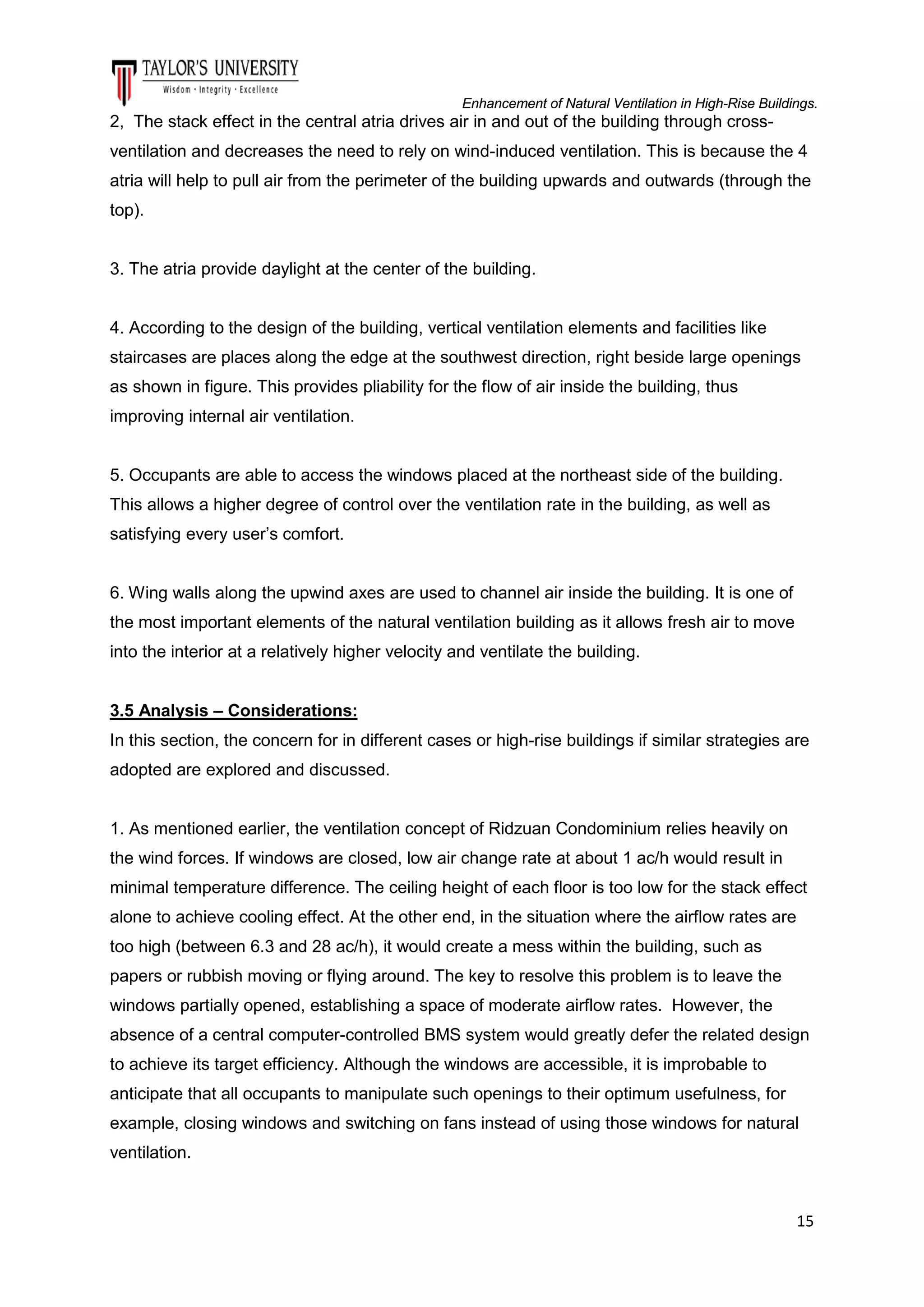 Enhancement of Natural Ventilation in High-Rise Buildings.

2, The stack effect in the central atria drives air in and out of the building through crossventilation and decreases the need to rely on wind-induced ventilation. This is because the 4
atria will help to pull air from the perimeter of the building upwards and outwards (through the
top).

3. The atria provide daylight at the center of the building.

4. According to the design of the building, vertical ventilation elements and facilities like
staircases are places along the edge at the southwest direction, right beside large openings
as shown in figure. This provides pliability for the flow of air inside the building, thus
improving internal air ventilation.

5. Occupants are able to access the windows placed at the northeast side of the building.
This allows a higher degree of control over the ventilation rate in the building, as well as
satisfying every user’s comfort.

6. Wing walls along the upwind axes are used to channel air inside the building. It is one of
the most important elements of the natural ventilation building as it allows fresh air to move
into the interior at a relatively higher velocity and ventilate the building.

3.5 Analysis – Considerations:
In this section, the concern for in different cases or high-rise buildings if similar strategies are
adopted are explored and discussed.

1. As mentioned earlier, the ventilation concept of Ridzuan Condominium relies heavily on
the wind forces. If windows are closed, low air change rate at about 1 ac/h would result in
minimal temperature difference. The ceiling height of each floor is too low for the stack effect
alone to achieve cooling effect. At the other end, in the situation where the airflow rates are
too high (between 6.3 and 28 ac/h), it would create a mess within the building, such as
papers or rubbish moving or flying around. The key to resolve this problem is to leave the
windows partially opened, establishing a space of moderate airflow rates. However, the
absence of a central computer-controlled BMS system would greatly defer the related design
to achieve its target efficiency. Although the windows are accessible, it is improbable to
anticipate that all occupants to manipulate such openings to their optimum usefulness, for
example, closing windows and switching on fans instead of using those windows for natural
ventilation.

15

 