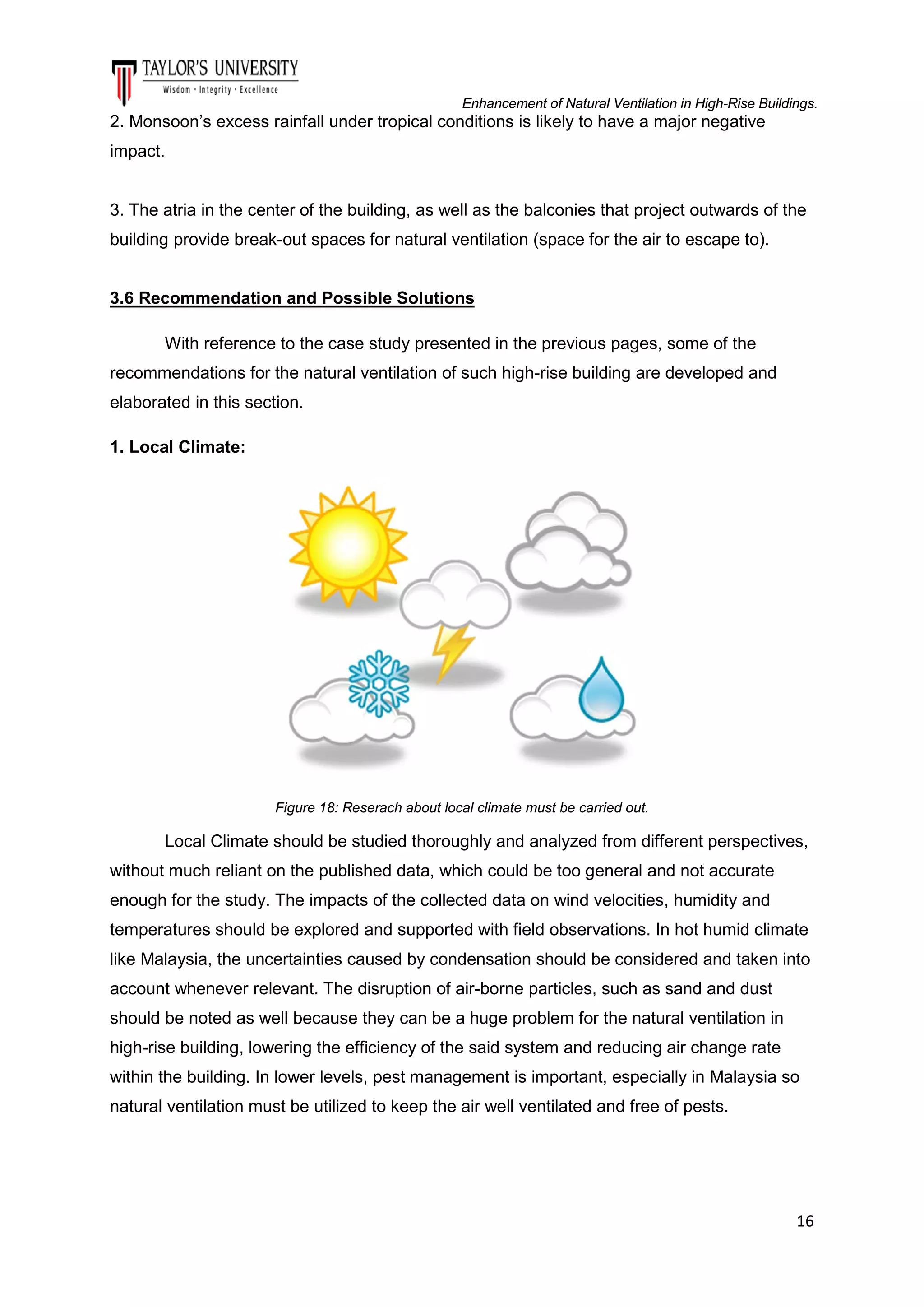 Enhancement of Natural Ventilation in High-Rise Buildings.

2. Monsoon’s excess rainfall under tropical conditions is likely to have a major negative
impact.

3. The atria in the center of the building, as well as the balconies that project outwards of the
building provide break-out spaces for natural ventilation (space for the air to escape to).

3.6 Recommendation and Possible Solutions
With reference to the case study presented in the previous pages, some of the
recommendations for the natural ventilation of such high-rise building are developed and
elaborated in this section.
1. Local Climate:

Figure 18: Reserach about local climate must be carried out.

Local Climate should be studied thoroughly and analyzed from different perspectives,
without much reliant on the published data, which could be too general and not accurate
enough for the study. The impacts of the collected data on wind velocities, humidity and
temperatures should be explored and supported with field observations. In hot humid climate
like Malaysia, the uncertainties caused by condensation should be considered and taken into
account whenever relevant. The disruption of air-borne particles, such as sand and dust
should be noted as well because they can be a huge problem for the natural ventilation in
high-rise building, lowering the efficiency of the said system and reducing air change rate
within the building. In lower levels, pest management is important, especially in Malaysia so
natural ventilation must be utilized to keep the air well ventilated and free of pests.

16

 