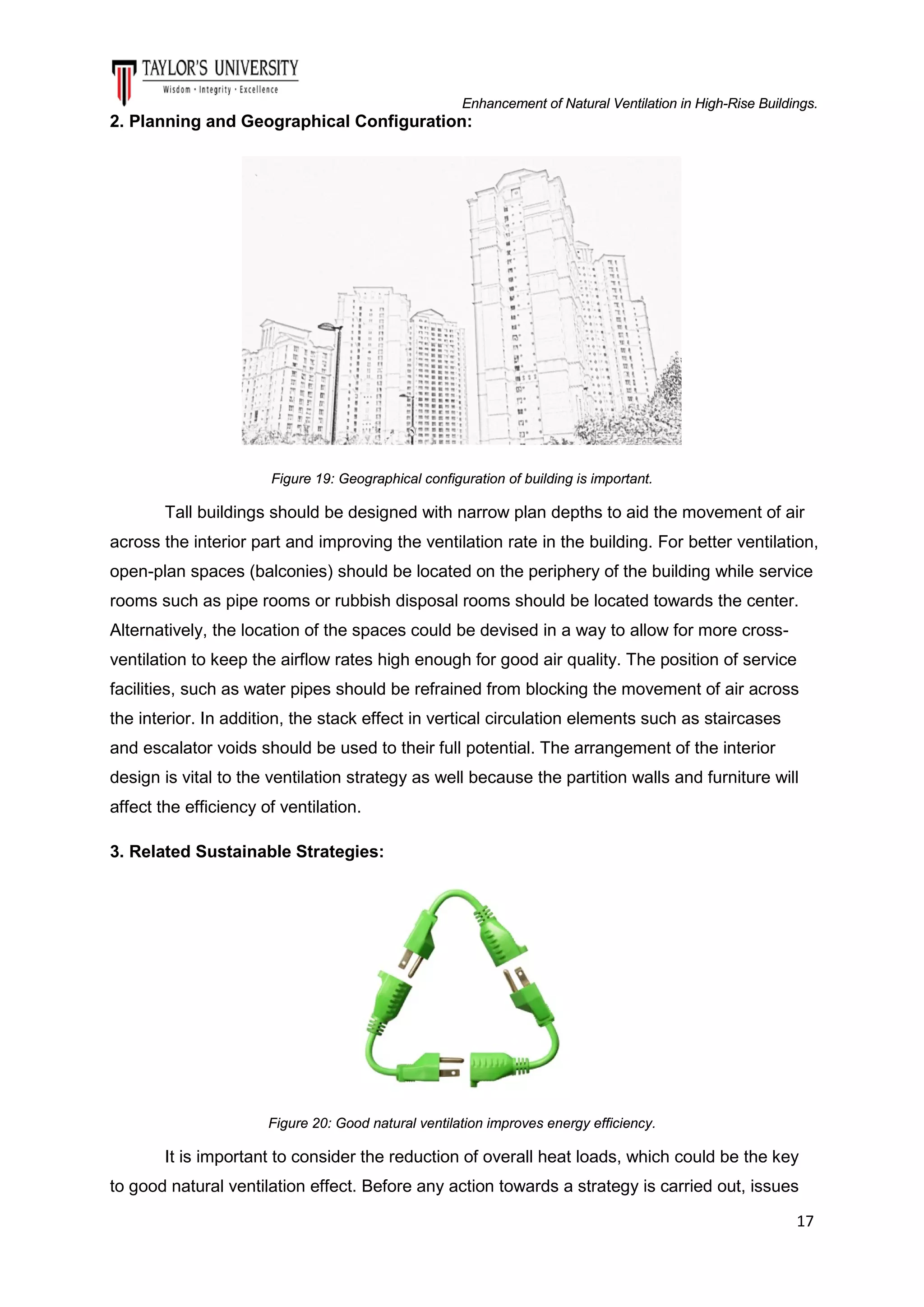 Enhancement of Natural Ventilation in High-Rise Buildings.

2. Planning and Geographical Configuration:

Figure 19: Geographical configuration of building is important.

Tall buildings should be designed with narrow plan depths to aid the movement of air
across the interior part and improving the ventilation rate in the building. For better ventilation,
open-plan spaces (balconies) should be located on the periphery of the building while service
rooms such as pipe rooms or rubbish disposal rooms should be located towards the center.
Alternatively, the location of the spaces could be devised in a way to allow for more crossventilation to keep the airflow rates high enough for good air quality. The position of service
facilities, such as water pipes should be refrained from blocking the movement of air across
the interior. In addition, the stack effect in vertical circulation elements such as staircases
and escalator voids should be used to their full potential. The arrangement of the interior
design is vital to the ventilation strategy as well because the partition walls and furniture will
affect the efficiency of ventilation.
3. Related Sustainable Strategies:

Figure 20: Good natural ventilation improves energy efficiency.

It is important to consider the reduction of overall heat loads, which could be the key
to good natural ventilation effect. Before any action towards a strategy is carried out, issues
17

 