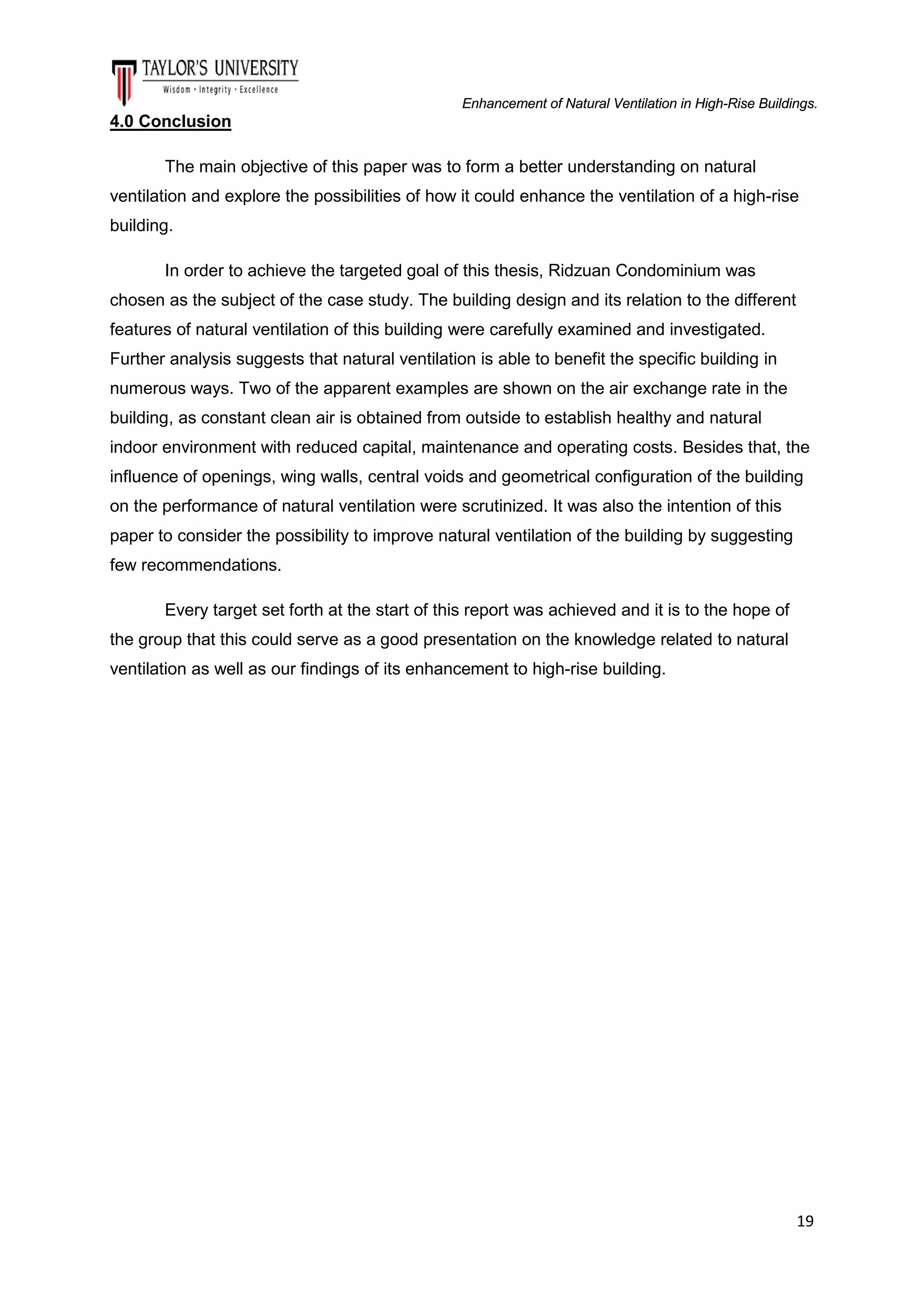 Enhancement of Natural Ventilation in High-Rise Buildings.

4.0 Conclusion
The main objective of this paper was to form a better understanding on natural
ventilation and explore the possibilities of how it could enhance the ventilation of a high-rise
building.
In order to achieve the targeted goal of this thesis, Ridzuan Condominium was
chosen as the subject of the case study. The building design and its relation to the different
features of natural ventilation of this building were carefully examined and investigated.
Further analysis suggests that natural ventilation is able to benefit the specific building in
numerous ways. Two of the apparent examples are shown on the air exchange rate in the
building, as constant clean air is obtained from outside to establish healthy and natural
indoor environment with reduced capital, maintenance and operating costs. Besides that, the
influence of openings, wing walls, central voids and geometrical configuration of the building
on the performance of natural ventilation were scrutinized. It was also the intention of this
paper to consider the possibility to improve natural ventilation of the building by suggesting
few recommendations.
Every target set forth at the start of this report was achieved and it is to the hope of
the group that this could serve as a good presentation on the knowledge related to natural
ventilation as well as our findings of its enhancement to high-rise building.

19

 
