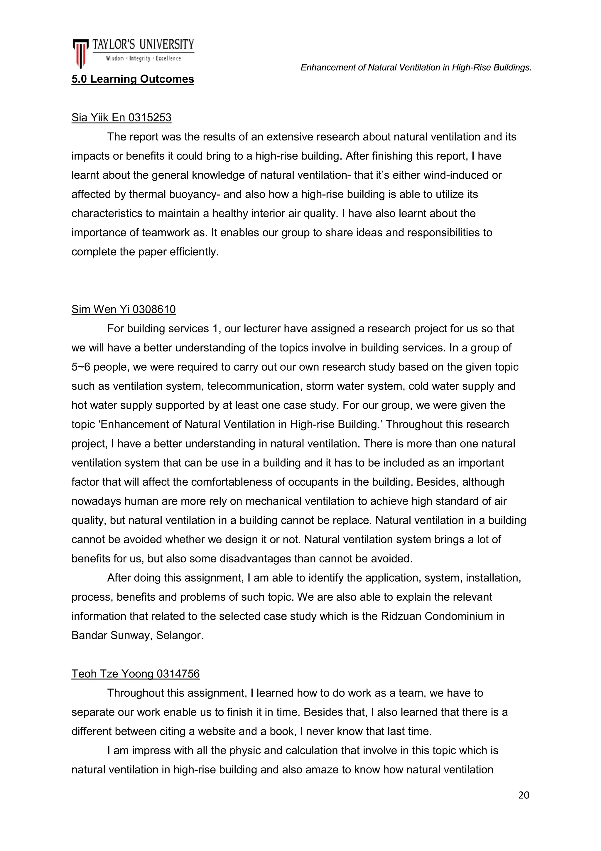 Enhancement of Natural Ventilation in High-Rise Buildings.

5.0 Learning Outcomes

Sia Yiik En 0315253
The report was the results of an extensive research about natural ventilation and its
impacts or benefits it could bring to a high-rise building. After finishing this report, I have
learnt about the general knowledge of natural ventilation- that it’s either wind-induced or
affected by thermal buoyancy- and also how a high-rise building is able to utilize its
characteristics to maintain a healthy interior air quality. I have also learnt about the
importance of teamwork as. It enables our group to share ideas and responsibilities to
complete the paper efficiently.

Sim Wen Yi 0308610
For building services 1, our lecturer have assigned a research project for us so that
we will have a better understanding of the topics involve in building services. In a group of
5~6 people, we were required to carry out our own research study based on the given topic
such as ventilation system, telecommunication, storm water system, cold water supply and
hot water supply supported by at least one case study. For our group, we were given the
topic ‘Enhancement of Natural Ventilation in High-rise Building.’ Throughout this research
project, I have a better understanding in natural ventilation. There is more than one natural
ventilation system that can be use in a building and it has to be included as an important
factor that will affect the comfortableness of occupants in the building. Besides, although
nowadays human are more rely on mechanical ventilation to achieve high standard of air
quality, but natural ventilation in a building cannot be replace. Natural ventilation in a building
cannot be avoided whether we design it or not. Natural ventilation system brings a lot of
benefits for us, but also some disadvantages than cannot be avoided.
After doing this assignment, I am able to identify the application, system, installation,
process, benefits and problems of such topic. We are also able to explain the relevant
information that related to the selected case study which is the Ridzuan Condominium in
Bandar Sunway, Selangor.

Teoh Tze Yoong 0314756
Throughout this assignment, I learned how to do work as a team, we have to
separate our work enable us to finish it in time. Besides that, I also learned that there is a
different between citing a website and a book, I never know that last time.
I am impress with all the physic and calculation that involve in this topic which is
natural ventilation in high-rise building and also amaze to know how natural ventilation
20

 