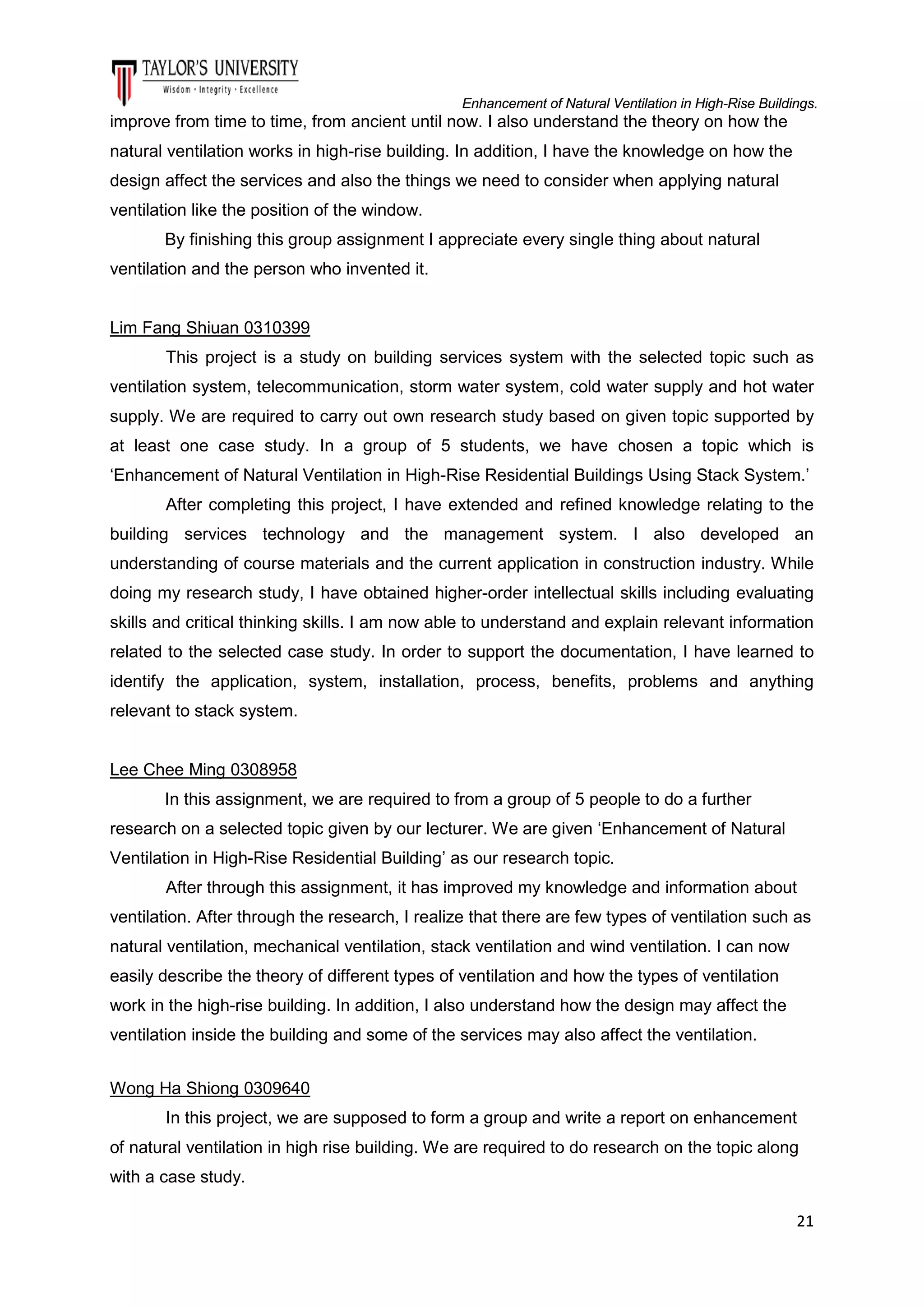 Enhancement of Natural Ventilation in High-Rise Buildings.

improve from time to time, from ancient until now. I also understand the theory on how the
natural ventilation works in high-rise building. In addition, I have the knowledge on how the
design affect the services and also the things we need to consider when applying natural
ventilation like the position of the window.
By finishing this group assignment I appreciate every single thing about natural
ventilation and the person who invented it.

Lim Fang Shiuan 0310399
This project is a study on building services system with the selected topic such as
ventilation system, telecommunication, storm water system, cold water supply and hot water
supply. We are required to carry out own research study based on given topic supported by
at least one case study. In a group of 5 students, we have chosen a topic which is
‘Enhancement of Natural Ventilation in High-Rise Residential Buildings Using Stack System.’
After completing this project, I have extended and refined knowledge relating to the
building services technology and the management system. I also developed an
understanding of course materials and the current application in construction industry. While
doing my research study, I have obtained higher-order intellectual skills including evaluating
skills and critical thinking skills. I am now able to understand and explain relevant information
related to the selected case study. In order to support the documentation, I have learned to
identify the application, system, installation, process, benefits, problems and anything
relevant to stack system.

Lee Chee Ming 0308958
In this assignment, we are required to from a group of 5 people to do a further
research on a selected topic given by our lecturer. We are given ‘Enhancement of Natural
Ventilation in High-Rise Residential Building’ as our research topic.
After through this assignment, it has improved my knowledge and information about
ventilation. After through the research, I realize that there are few types of ventilation such as
natural ventilation, mechanical ventilation, stack ventilation and wind ventilation. I can now
easily describe the theory of different types of ventilation and how the types of ventilation
work in the high-rise building. In addition, I also understand how the design may affect the
ventilation inside the building and some of the services may also affect the ventilation.
Wong Ha Shiong 0309640
In this project, we are supposed to form a group and write a report on enhancement
of natural ventilation in high rise building. We are required to do research on the topic along
with a case study.
21

 