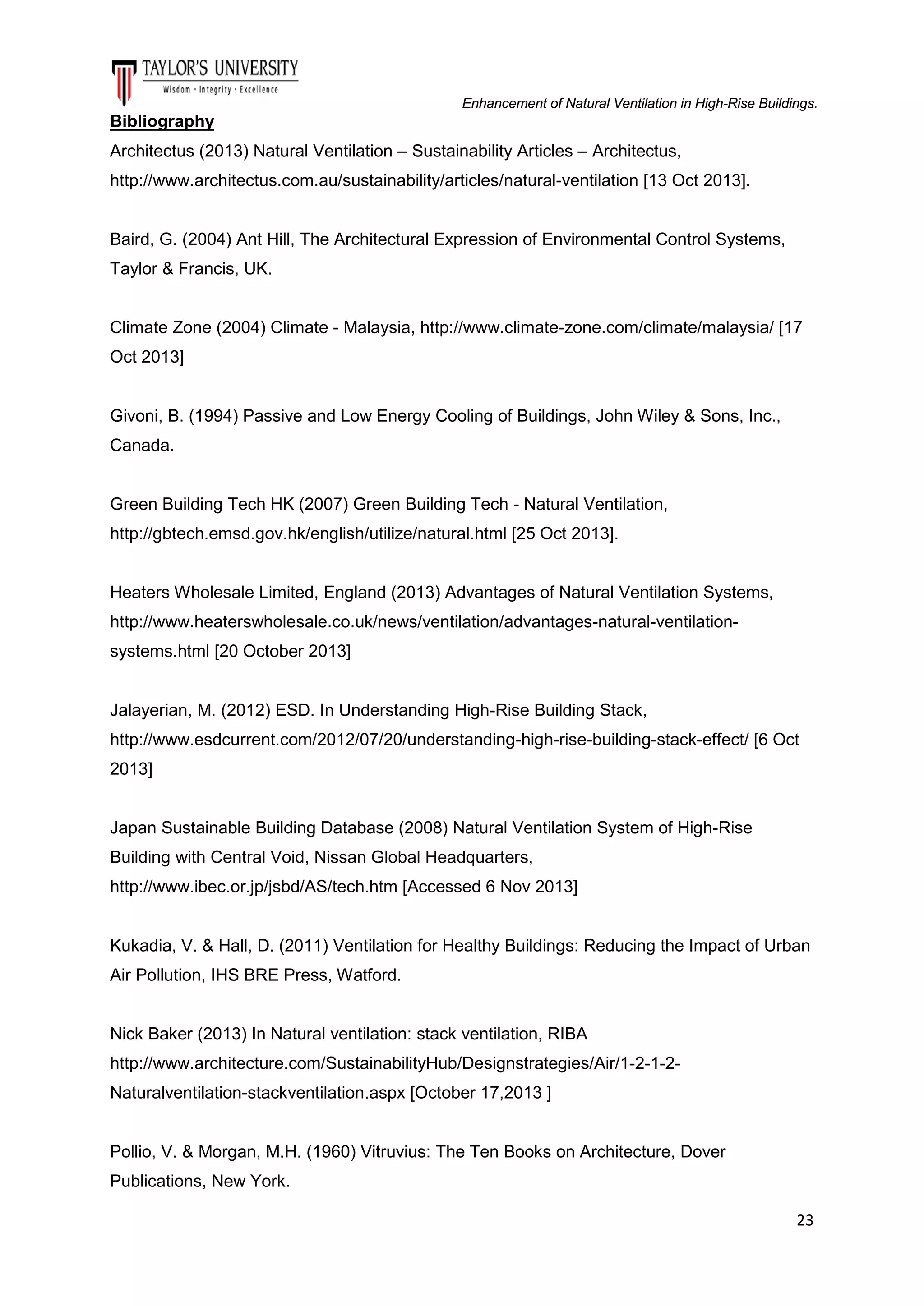 Enhancement of Natural Ventilation in High-Rise Buildings.

Bibliography
Architectus (2013) Natural Ventilation – Sustainability Articles – Architectus,
http://www.architectus.com.au/sustainability/articles/natural-ventilation [13 Oct 2013].

Baird, G. (2004) Ant Hill, The Architectural Expression of Environmental Control Systems,
Taylor & Francis, UK.

Climate Zone (2004) Climate - Malaysia, http://www.climate-zone.com/climate/malaysia/ [17
Oct 2013]

Givoni, B. (1994) Passive and Low Energy Cooling of Buildings, John Wiley & Sons, Inc.,
Canada.

Green Building Tech HK (2007) Green Building Tech - Natural Ventilation,
http://gbtech.emsd.gov.hk/english/utilize/natural.html [25 Oct 2013].

Heaters Wholesale Limited, England (2013) Advantages of Natural Ventilation Systems,
http://www.heaterswholesale.co.uk/news/ventilation/advantages-natural-ventilationsystems.html [20 October 2013]

Jalayerian, M. (2012) ESD. In Understanding High-Rise Building Stack,
http://www.esdcurrent.com/2012/07/20/understanding-high-rise-building-stack-effect/ [6 Oct
2013]

Japan Sustainable Building Database (2008) Natural Ventilation System of High-Rise
Building with Central Void, Nissan Global Headquarters,
http://www.ibec.or.jp/jsbd/AS/tech.htm [Accessed 6 Nov 2013]

Kukadia, V. & Hall, D. (2011) Ventilation for Healthy Buildings: Reducing the Impact of Urban
Air Pollution, IHS BRE Press, Watford.

Nick Baker (2013) In Natural ventilation: stack ventilation, RIBA
http://www.architecture.com/SustainabilityHub/Designstrategies/Air/1-2-1-2Naturalventilation-stackventilation.aspx [October 17,2013 ]

Pollio, V. & Morgan, M.H. (1960) Vitruvius: The Ten Books on Architecture, Dover
Publications, New York.
23

 