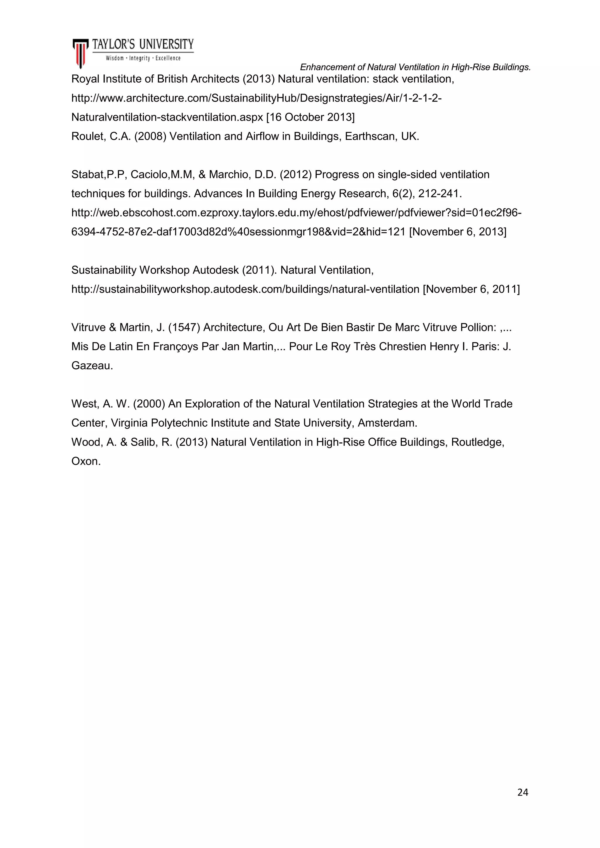 Enhancement of Natural Ventilation in High-Rise Buildings.

Royal Institute of British Architects (2013) Natural ventilation: stack ventilation,
http://www.architecture.com/SustainabilityHub/Designstrategies/Air/1-2-1-2Naturalventilation-stackventilation.aspx [16 October 2013]
Roulet, C.A. (2008) Ventilation and Airflow in Buildings, Earthscan, UK.

Stabat,P.P, Caciolo,M.M, & Marchio, D.D. (2012) Progress on single-sided ventilation
techniques for buildings. Advances In Building Energy Research, 6(2), 212-241.
http://web.ebscohost.com.ezproxy.taylors.edu.my/ehost/pdfviewer/pdfviewer?sid=01ec2f966394-4752-87e2-daf17003d82d%40sessionmgr198&vid=2&hid=121 [November 6, 2013]

Sustainability Workshop Autodesk (2011). Natural Ventilation,
http://sustainabilityworkshop.autodesk.com/buildings/natural-ventilation [November 6, 2011]

Vitruve & Martin, J. (1547) Architecture, Ou Art De Bien Bastir De Marc Vitruve Pollion: ,...
Mis De Latin En Françoys Par Jan Martin,... Pour Le Roy Très Chrestien Henry I. Paris: J.
Gazeau.

West, A. W. (2000) An Exploration of the Natural Ventilation Strategies at the World Trade
Center, Virginia Polytechnic Institute and State University, Amsterdam.
Wood, A. & Salib, R. (2013) Natural Ventilation in High-Rise Office Buildings, Routledge,
Oxon.

24

 