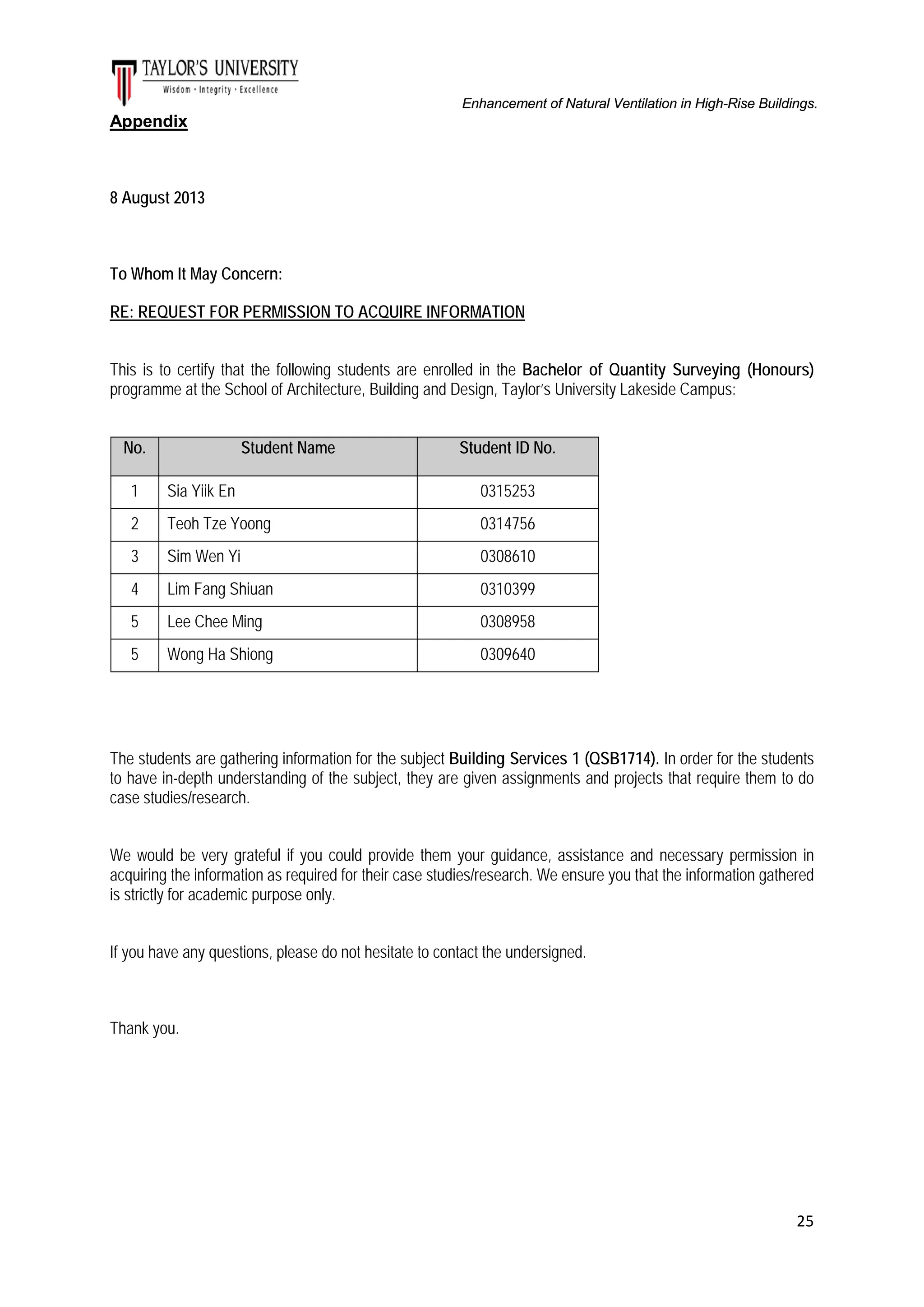 Enhancement of Natural Ventilation in High-Rise Buildings.

Appendix

8 August 2013

To Whom It May Concern:
RE: REQUEST FOR PERMISSION TO ACQUIRE INFORMATION
This is to certify that the following students are enrolled in the Bachelor of Quantity Surveying (Honours)
programme at the School of Architecture, Building and Design, Taylor’s University Lakeside Campus:
No.

Student Name

Student ID No.

1

Sia Yiik En

0315253

2

Teoh Tze Yoong

0314756

3

Sim Wen Yi

0308610

4

Lim Fang Shiuan

0310399

5

Lee Chee Ming

0308958

5

Wong Ha Shiong

0309640

The students are gathering information for the subject Building Services 1 (QSB1714). In order for the students
to have in-depth understanding of the subject, they are given assignments and projects that require them to do
case studies/research.
We would be very grateful if you could provide them your guidance, assistance and necessary permission in
acquiring the information as required for their case studies/research. We ensure you that the information gathered
is strictly for academic purpose only.
If you have any questions, please do not hesitate to contact the undersigned.

Thank you.

25

 