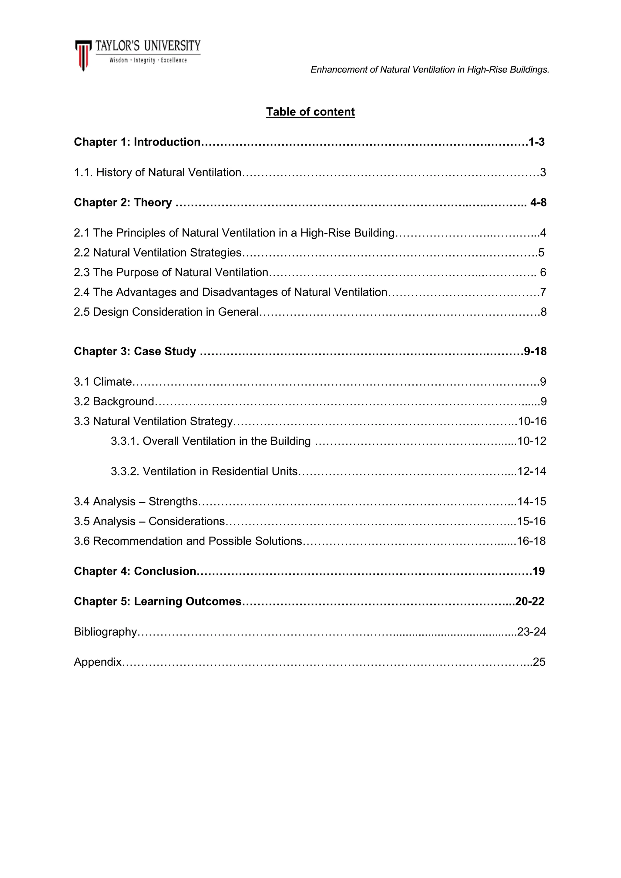 Enhancement of Natural Ventilation in High-Rise Buildings.

Table of content
Chapter 1: Introduction………………………………………………………………….……….1-3
1.1. History of Natural Ventilation……………………………………………………………………3
Chapter 2: Theory …………………………………………………………………..…..……….. 4-8
2.1 The Principles of Natural Ventilation in a High-Rise Building……………………..…….…...4
2.2 Natural Ventilation Strategies………………………………………………………..………….5
2.3 The Purpose of Natural Ventilation………………………………………………...………….. 6
2.4 The Advantages and Disadvantages of Natural Ventilation………………………………….7
2.5 Design Consideration in General………………………………………………………….…….8
Chapter 3: Case Study ………………………………………………………………….………9-18
3.1 Climate……………………………………………………………………………………………..9
3.2 Background……………………………………………………………………………………......9
3.3 Natural Ventilation Strategy……………………………………………………….………..10-16
3.3.1. Overall Ventilation in the Building …………………………………………......10-12
3.3.2. Ventilation in Residential Units………………………………………………....12-14
3.4 Analysis – Strengths………………………………………………………………………...14-15
3.5 Analysis – Considerations………………………………………..………………………...15-16
3.6 Recommendation and Possible Solutions……………………………………………......16-18
Chapter 4: Conclusion…………………………………………………………………………….19
Chapter 5: Learning Outcomes……………………………………………………………...20-22
Bibliography…………………………………………………….…….......................................23-24
Appendix……………………………………………………………………………………………...25

 