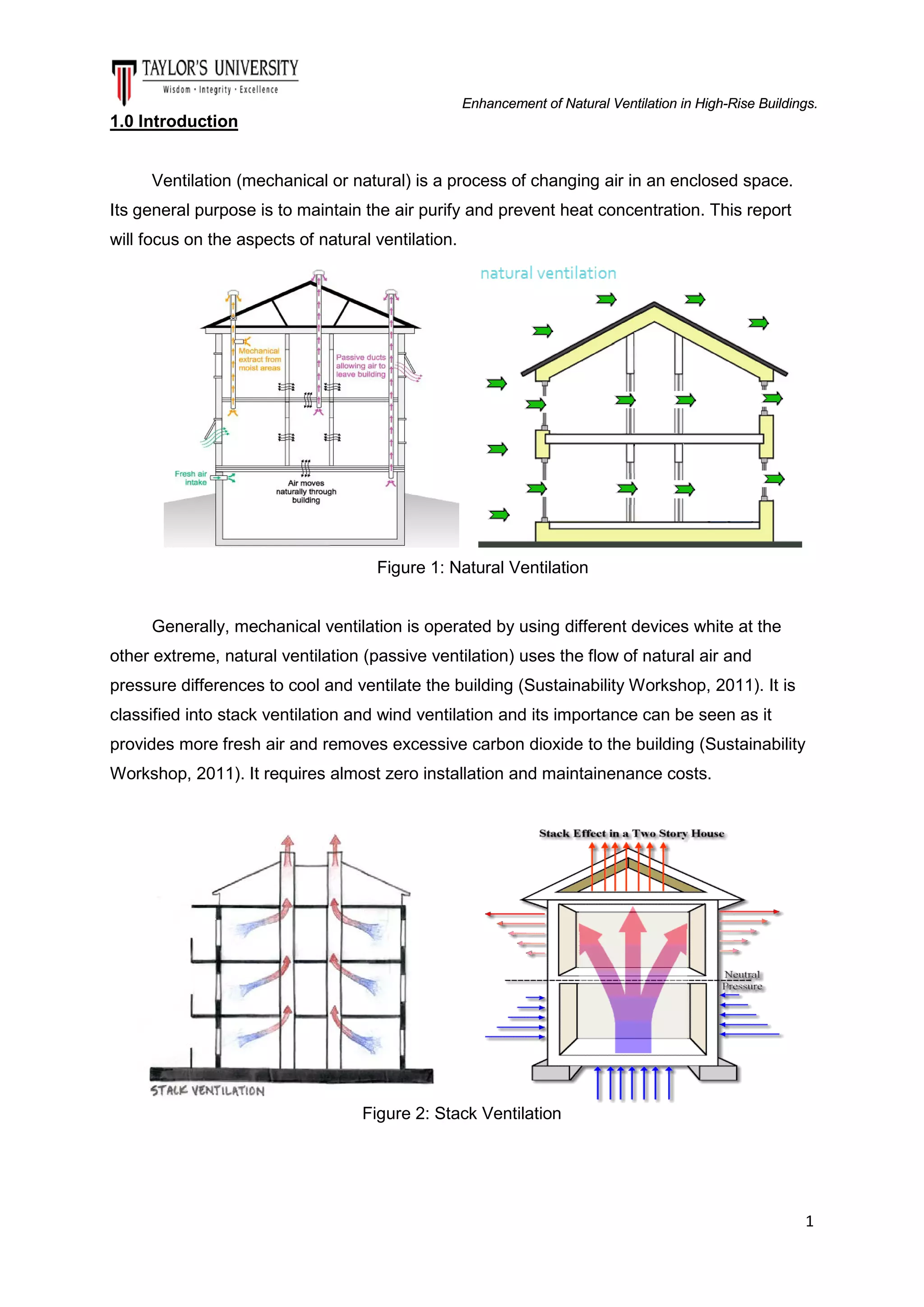 Enhancement of Natural Ventilation in High-Rise Buildings.

1.0 Introduction

Ventilation (mechanical or natural) is a process of changing air in an enclosed space.
Its general purpose is to maintain the air purify and prevent heat concentration. This report
will focus on the aspects of natural ventilation.

Figure 1: Natural Ventilation

Generally, mechanical ventilation is operated by using different devices white at the
other extreme, natural ventilation (passive ventilation) uses the flow of natural air and
pressure differences to cool and ventilate the building (Sustainability Workshop, 2011). It is
classified into stack ventilation and wind ventilation and its importance can be seen as it
provides more fresh air and removes excessive carbon dioxide to the building (Sustainability
Workshop, 2011). It requires almost zero installation and maintainenance costs.

Figure 2: Stack Ventilation

1

 