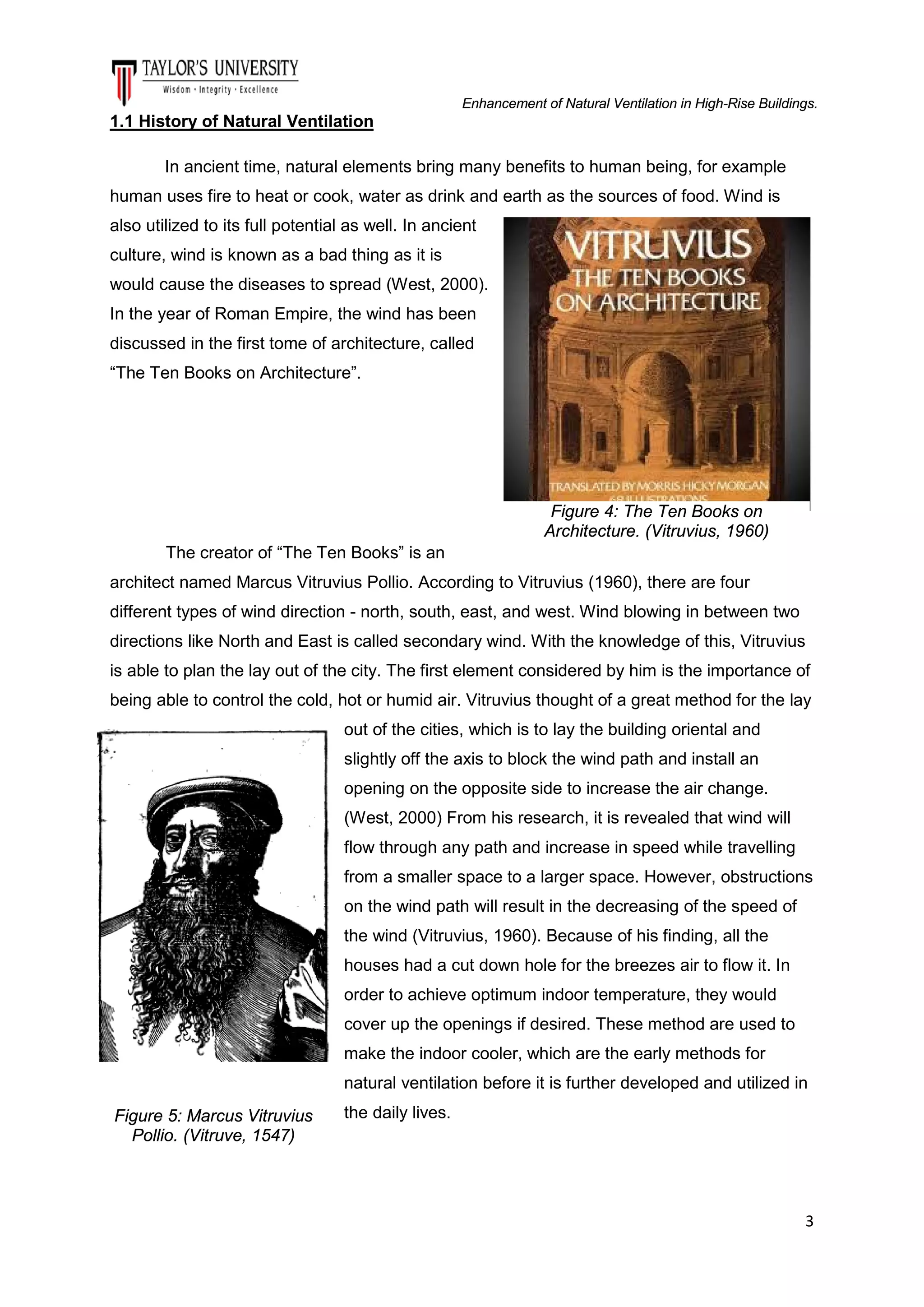 Enhancement of Natural Ventilation in High-Rise Buildings.

1.1 History of Natural Ventilation
In ancient time, natural elements bring many benefits to human being, for example
human uses fire to heat or cook, water as drink and earth as the sources of food. Wind is
also utilized to its full potential as well. In ancient
culture, wind is known as a bad thing as it is
would cause the diseases to spread (West, 2000).
In the year of Roman Empire, the wind has been
discussed in the first tome of architecture, called
“The Ten Books on Architecture”.

Figure 4: The Ten Books on
Architecture. (Vitruvius, 1960)
The creator of “The Ten Books” is an
architect named Marcus Vitruvius Pollio. According to Vitruvius (1960), there are four
different types of wind direction - north, south, east, and west. Wind blowing in between two
directions like North and East is called secondary wind. With the knowledge of this, Vitruvius
is able to plan the lay out of the city. The first element considered by him is the importance of
being able to control the cold, hot or humid air. Vitruvius thought of a great method for the lay
out of the cities, which is to lay the building oriental and
slightly off the axis to block the wind path and install an
opening on the opposite side to increase the air change.
(West, 2000) From his research, it is revealed that wind will
flow through any path and increase in speed while travelling
from a smaller space to a larger space. However, obstructions
on the wind path will result in the decreasing of the speed of
the wind (Vitruvius, 1960). Because of his finding, all the
houses had a cut down hole for the breezes air to flow it. In
order to achieve optimum indoor temperature, they would
cover up the openings if desired. These method are used to
make the indoor cooler, which are the early methods for
natural ventilation before it is further developed and utilized in
Figure 5: Marcus Vitruvius
Pollio. (Vitruve, 1547)

the daily lives.

3

 