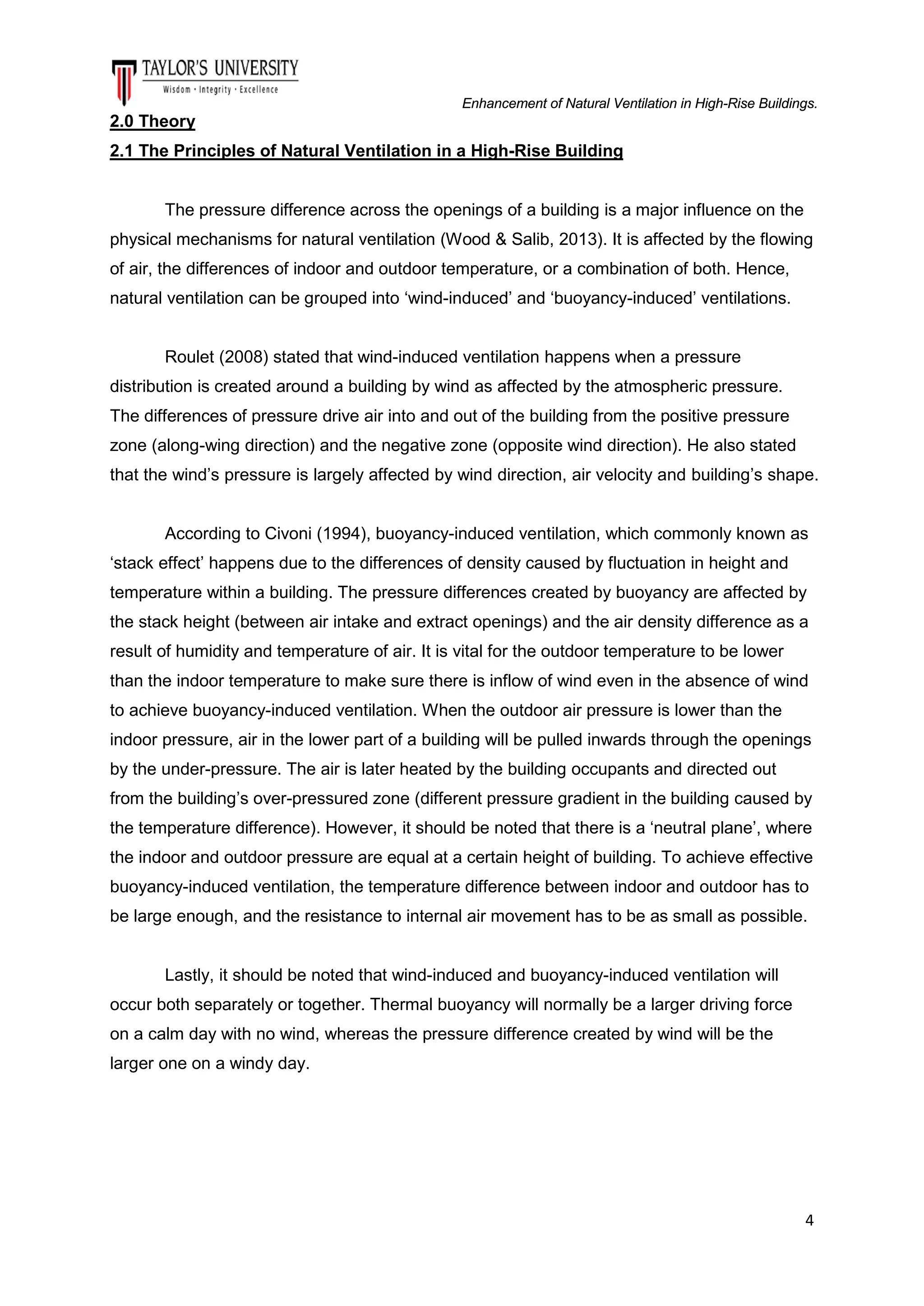 Enhancement of Natural Ventilation in High-Rise Buildings.

2.0 Theory
2.1 The Principles of Natural Ventilation in a High-Rise Building

The pressure difference across the openings of a building is a major influence on the
physical mechanisms for natural ventilation (Wood & Salib, 2013). It is affected by the flowing
of air, the differences of indoor and outdoor temperature, or a combination of both. Hence,
natural ventilation can be grouped into ‘wind-induced’ and ‘buoyancy-induced’ ventilations.

Roulet (2008) stated that wind-induced ventilation happens when a pressure
distribution is created around a building by wind as affected by the atmospheric pressure.
The differences of pressure drive air into and out of the building from the positive pressure
zone (along-wing direction) and the negative zone (opposite wind direction). He also stated
that the wind’s pressure is largely affected by wind direction, air velocity and building’s shape.

According to Civoni (1994), buoyancy-induced ventilation, which commonly known as
‘stack effect’ happens due to the differences of density caused by fluctuation in height and
temperature within a building. The pressure differences created by buoyancy are affected by
the stack height (between air intake and extract openings) and the air density difference as a
result of humidity and temperature of air. It is vital for the outdoor temperature to be lower
than the indoor temperature to make sure there is inflow of wind even in the absence of wind
to achieve buoyancy-induced ventilation. When the outdoor air pressure is lower than the
indoor pressure, air in the lower part of a building will be pulled inwards through the openings
by the under-pressure. The air is later heated by the building occupants and directed out
from the building’s over-pressured zone (different pressure gradient in the building caused by
the temperature difference). However, it should be noted that there is a ‘neutral plane’, where
the indoor and outdoor pressure are equal at a certain height of building. To achieve effective
buoyancy-induced ventilation, the temperature difference between indoor and outdoor has to
be large enough, and the resistance to internal air movement has to be as small as possible.

Lastly, it should be noted that wind-induced and buoyancy-induced ventilation will
occur both separately or together. Thermal buoyancy will normally be a larger driving force
on a calm day with no wind, whereas the pressure difference created by wind will be the
larger one on a windy day.

4

 