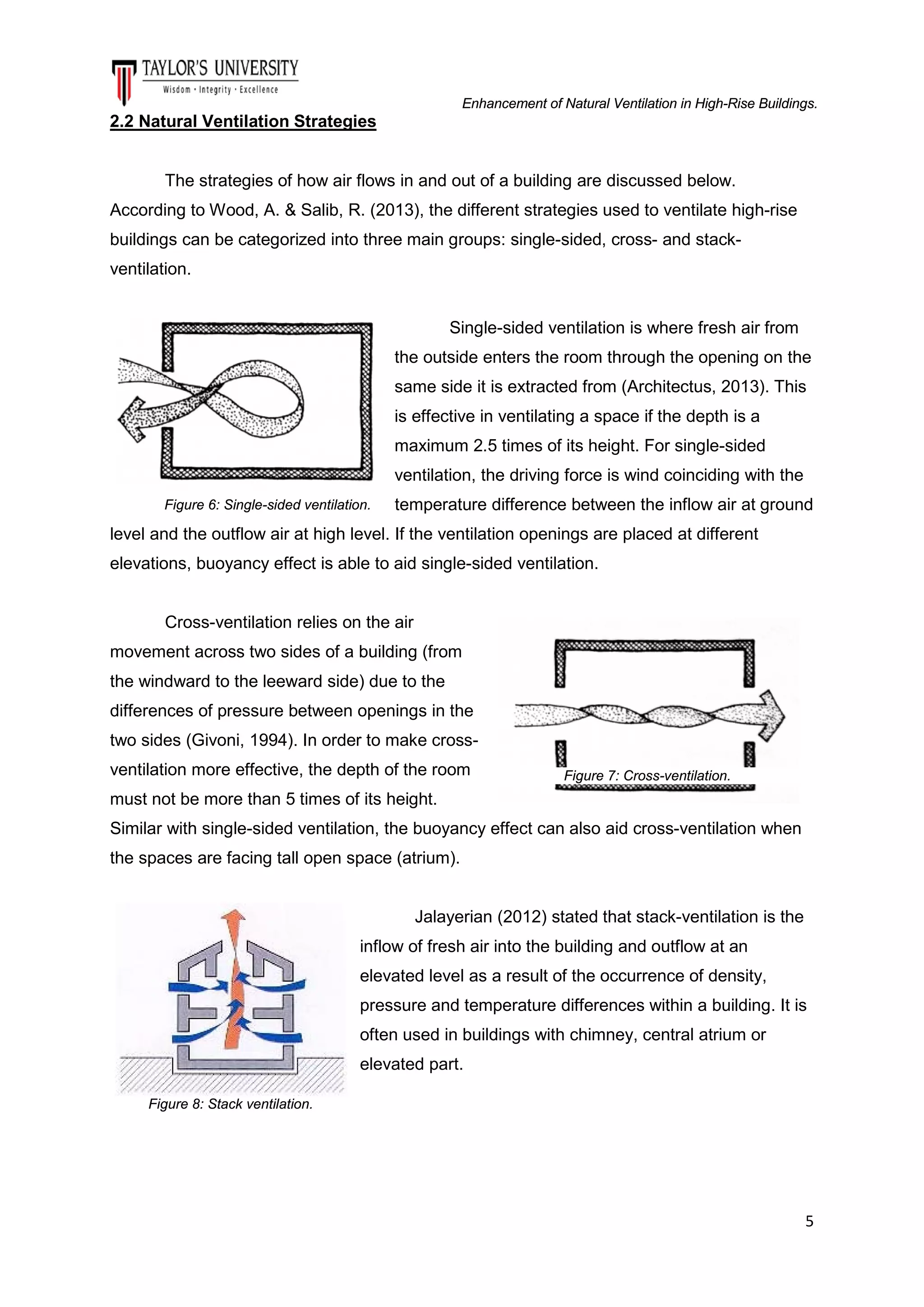 Enhancement of Natural Ventilation in High-Rise Buildings.

2.2 Natural Ventilation Strategies

The strategies of how air flows in and out of a building are discussed below.
According to Wood, A. & Salib, R. (2013), the different strategies used to ventilate high-rise
buildings can be categorized into three main groups: single-sided, cross- and stackventilation.

Single-sided ventilation is where fresh air from
the outside enters the room through the opening on the
same side it is extracted from (Architectus, 2013). This
is effective in ventilating a space if the depth is a
maximum 2.5 times of its height. For single-sided
ventilation, the driving force is wind coinciding with the
Figure 6: Single-sided ventilation.

temperature difference between the inflow air at ground

level and the outflow air at high level. If the ventilation openings are placed at different
elevations, buoyancy effect is able to aid single-sided ventilation.

Cross-ventilation relies on the air
movement across two sides of a building (from
the windward to the leeward side) due to the
differences of pressure between openings in the
two sides (Givoni, 1994). In order to make crossventilation more effective, the depth of the room

Figure 7: Cross-ventilation.

must not be more than 5 times of its height.
Similar with single-sided ventilation, the buoyancy effect can also aid cross-ventilation when
the spaces are facing tall open space (atrium).

Jalayerian (2012) stated that stack-ventilation is the
inflow of fresh air into the building and outflow at an
elevated level as a result of the occurrence of density,
pressure and temperature differences within a building. It is
often used in buildings with chimney, central atrium or
elevated part.
Figure 8: Stack ventilation.

5

 