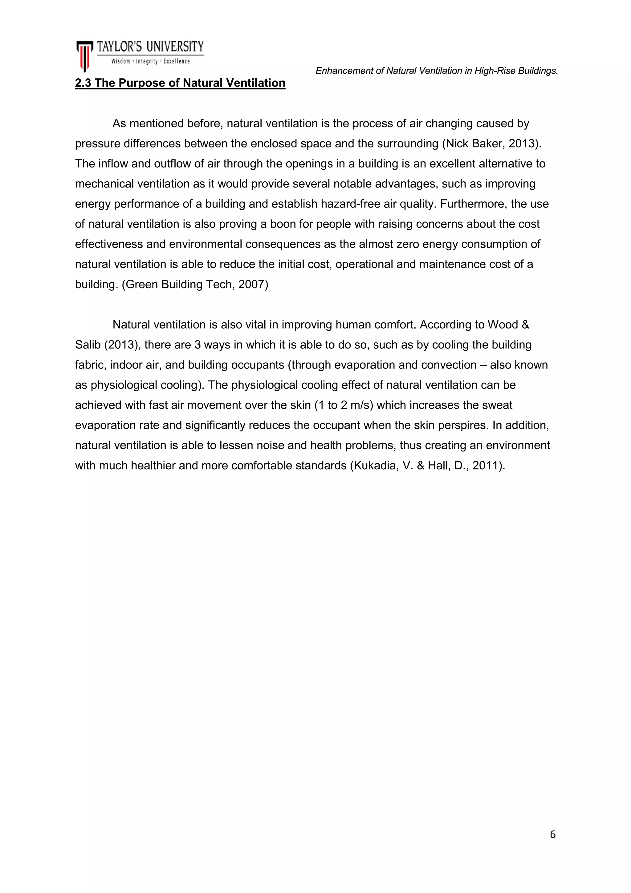 Enhancement of Natural Ventilation in High-Rise Buildings.

2.3 The Purpose of Natural Ventilation

As mentioned before, natural ventilation is the process of air changing caused by
pressure differences between the enclosed space and the surrounding (Nick Baker, 2013).
The inflow and outflow of air through the openings in a building is an excellent alternative to
mechanical ventilation as it would provide several notable advantages, such as improving
energy performance of a building and establish hazard-free air quality. Furthermore, the use
of natural ventilation is also proving a boon for people with raising concerns about the cost
effectiveness and environmental consequences as the almost zero energy consumption of
natural ventilation is able to reduce the initial cost, operational and maintenance cost of a
building. (Green Building Tech, 2007)

Natural ventilation is also vital in improving human comfort. According to Wood &
Salib (2013), there are 3 ways in which it is able to do so, such as by cooling the building
fabric, indoor air, and building occupants (through evaporation and convection – also known
as physiological cooling). The physiological cooling effect of natural ventilation can be
achieved with fast air movement over the skin (1 to 2 m/s) which increases the sweat
evaporation rate and significantly reduces the occupant when the skin perspires. In addition,
natural ventilation is able to lessen noise and health problems, thus creating an environment
with much healthier and more comfortable standards (Kukadia, V. & Hall, D., 2011).

6

 
