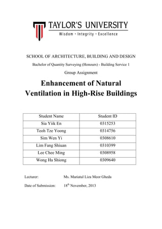 SCHOOL OF ARCHITECTURE, BUILDING AND DESIGN
Bachelor of Quantity Surveying (Honours) - Building Service 1

Group Assignment

Enhancement of Natural
Ventilation in High-Rise Buildings
Student Name

Student ID

Sia Yiik En

0315253

Teoh Tze Yoong

0314756

Sim Wen Yi

0308610

Lim Fang Shiuan

0310399

Lee Chee Ming

0308958

Wong Ha Shiong

0309640

Lecturer:

Ms. Mariatul Liza Meor Gheda

Date of Submission:

18th November, 2013

 