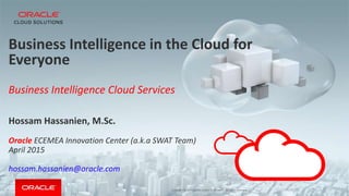 Copyright © 2014 Oracle and/or its affiliates. All rights reserved. |
Business Intelligence in the Cloud for
Everyone
Business Intelligence Cloud Services
Hossam Hassanien, M.Sc.
Oracle ECEMEA Innovation Center (a.k.a SWAT Team)
April 2015
hossam.hassanien@oracle.com
 