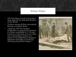 1912 San Diego found itself in bitter dock strike by the Industrial Workers of the World. Violence among all these movements became a common theme.  “ April 30, 1919 the Criminal Syndicalism Act passed that declared it a felony, punishable by 1-14 years in prison, to advocate or in any other way to promulgate violence as a means of ‘accomplishing a change in industrial ownership or control or effecting and political changes.’” Making it Happen 