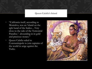 “ California itself, according to Montalvo, was an ‘island on the rght hand of the Indies…Very close to the side of the Terrestrial Paradise.’- abounding in in gold and precious stones.” Queen Calafia sailed to Constantinpole to join captains of the world in seige against the Turks.  Queen Calafia’s Island 