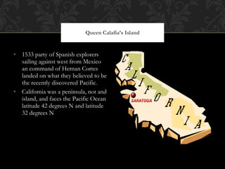 1533 party of Spanish explorers sailing against west from Mexico an command of Hernan Cortes landed on what they believed to be the recently discovered Pacific. California was a peninsula, not and island, and faces the Pacific Ocean latitude 42 degrees N and latitude 32 degrees N Queen Calafia’s Island 