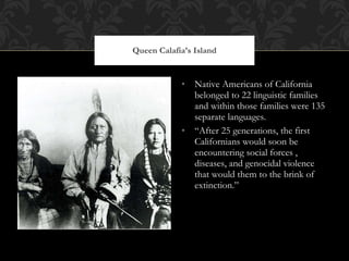 Native Americans of California belonged to 22 linguistic families and within those families were 135 separate languages.  “ After 25 generations, the first Californians would soon be encountering social forces , diseases, and genocidal violence that would them to the brink of extinction.” Queen Calafia’s Island 
