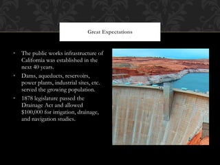 The public works infrastructure of California was established in the next 40 years.  Dams, aqueducts, reservoirs, power plants, industrial sites, etc. served the growing population. 1878 legislature passed the Drainage Act and allowed $100,000 for irrigation, drainage, and navigation studies.  Great Expectations 