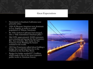 Newcomers in Southern California were primarily white.  1920-30 Mexican American were dominant in Los Angeles, as wells as a small population of African Americans.  By 1929, Sothern California had emerged into a “fully materialized American place.” Mid 1029s approximately 50,000 cmmuters were entering and leaving the San Francisco Bay Area everyday. This made the San Francisco Ferry Building the busiest terminal in the world. 1853 San Franciscans talked about bulding a bridge that would link their city to the Oakland on the East Bay Shore.  Budget for bridge reached $77.2 million, which made it one of the most expensive public works in American history. Great Expectations 