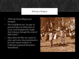 1930s the Great Depression emerged. The Gold Rush was “an epic of personal labor in which men of every social background sought their fortunes through the work of their hands.” Since labor for hire was scarce in cities and towns (most preferred to be in the mines) workers of California organized themselves immediately.  Making it Happen 
