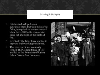 California developed as an agriculture state. But with these great fields, it required an intense seasonal labor force. 1880s-90s men would bunk out and work in the fields all day.  Eventually the labor force wanted to improve their working conditions. This movement was eventually termed The General Strike of 1901 and led to the formation of Union Labor Party in San Francisco. Making it Happen 
