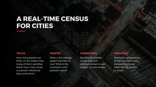 A REAL-TIME CENSUS
FOR CITIES
How many people are
there on the street? How
many of them work/live
there? How many locals
vs tourists?. Where do
they come from?
What is the average
speed? Number of
cars? What is the
correlation with
pollution levels?
Routing all possible
routes with and
without a street to see
impact on commuters.
Economic temperature
of the city. How many
transactions vs any
other day, by tourists  
or locals.
TRAFFICTELCO COMMUTING FINANCIAL
 